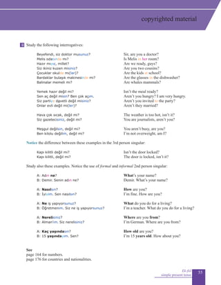 55
Study the following interrogatives:
Beyefendi, siz doktor musunuz?				 Sir, are you a doctor?
Melis odasında mı?				 Is Melis in her room?
Hazır mıyız, millet?				 Are we ready, guys?
Siz ikiniz kuzen misiniz?				 Are you two cousins?
Çocuklar okulda mı(lar)?				 Are the kids at school?
Bardaklar bulaşık makinesinde mi?				 Are the glasses in the dishwasher?
Balinalar memeli mi?				 Are whales mammals?
Yemek hazır değil mi?				 Isn’t the meal ready?
	 Sen aç değil misin? Ben çok açım.				 Aren’t you hungry? I am very hungry.
Siz partiye davetli değil misiniz?				 Aren’t you invited to the party?
Onlar evli değil mi(ler)?	 Aren’t they married?
	 Hava çok sıcak, değil mi?				 The weather is too hot, isn’t it?
	 Siz gazetecisiniz, değil mi?				 You are journalists, aren’t you?
	
	 Meşgul değilsin, değil mi?				 You aren’t busy, are you?
	 Ben kilolu değilim, değil mi?				 I’m not overweight, am I?
Notice the difference between these examples in the 3rd person singular:
Kapı kilitli değil mi?				 Isn’t the door locked?
Kapı kilitli, değil mi?				 The door is locked, isn’t it?
Study also these examples. Notice the use of formal and informal 2nd person singular:
	 A: Adın ne?			 What’s your name?
	 B: Demir. Senin adın ne?			 Demir. What’s your name?
	 A: Nasılsın?			 How are you?
	 B: İyiyim. Sen nasılsın?			 I’m fine. How are you?
	 A: Ne iş yapıyorsunuz?			 What do you do for a living?
	 B: Öğretmenim. Siz ne iş yapıyorsunuz?		 I’m a teacher. What do you do for a living?
	 A: Nerelisiniz?			 Where are you from?
	 B: Alman’ım. Siz nerelisiniz?			 I’m German. Where are you from?
	 A: Kaç yaşındasın?			 How old are you?
	 B: 15 yaşındayım. Sen?			 I’m 15 years old. How about you?
			
See
page 164 for numbers.
page 176 for countries and nationalities.
Ek-fiil
simple present tense
ii
copyrighted material
 