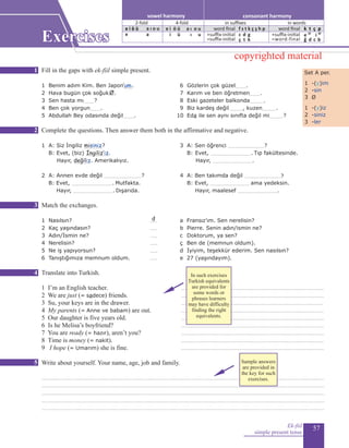 57
Fill in the gaps with ek-fiil simple present.
	 	 				
1 Benim adım Kim. Ben Japon.........	 6 Gözlerin çok güzel...........
2 Hava bugün çok soğuk......	 7 Karım ve ben öğretmen...........
3 Sen hasta mı..........?		8 Eski gazeteler balkonda..............
4 Ben çok yorgun...........		9 Biz kardeş değil............., kuzen..............
5 Abdullah Bey odasında değil...........		10 	Eda ile sen aynı sınıfta değil mi.............?
Complete the questions. Then answer them both in the affirmative and negative.
	
1 A: Siz İngiliz .................?	 3 A: Sen öğrenci ..................................?	
	 B: Evet, (biz) ...................... 	 B:	Evet, ....................................... Tıp fakültesinde.
	 Hayır, ................. Amerikalıyız. 	 	 Hayır, ......................................	
	
2 A: Annen evde değil ...................................?		 4 A: Ben takımda değil ..................................?
	 B:	Evet, ....................................... Mutfakta. 			 B: Evet, ..................................... ama yedeksin.
Hayır, ...................................... Dışarıda. 	 	Hayır, maalesef ......................................
		 	 	 	
Match the exchanges.
1 Nasılsın?	 ....... 			a Fransız’ım. Sen nerelisin?		
2 Kaç yaşındasın?	 ....... 				b Pierre. Senin adın/ismin ne?	
3 Adın/İsmin ne?	 ....... 			c Doktorum, ya sen?		
4 Nerelisin?	 ....... 			ç Ben de (memnun oldum).
5 Ne iş yapıyorsun?	 ....... 				 d İyiyim, teşekkür ederim. Sen nasılsın?	
6 Tanıştığımıza memnum oldum. 	 ....... 		 e 27 (yaşındayım).
Translate into Turkish.
1 I’m an English teacher.			 ......................................................................................................................................
2 We are just (= sadece) friends.		 ......................................................................................................................................
3 Su, your keys are in the drawer.	 .....................................................................................................................................
4 My parents (= Anne ve babam) are out.		 ......................................................................................................................................
5 Our daughter is five years old.	 ......................................................................................................................................
6 Is he Melisa’s boyfriend?		 ......................................................................................................................................
7 You are ready (= hazır), aren’t you?	 ......................................................................................................................................
8 Time is money (= nakit).		 ......................................................................................................................................
9 I hope (= Umarım) she is fine.	 ......................................................................................................................................
Write about yourself. Your name, age, job and family.
.........................................................................................................................................................................................................................................................................
.........................................................................................................................................................................................................................................................................
.........................................................................................................................................................................................................................................................................
.........................................................................................................................................................................................................................................................................
.........................................................................................................................................................................................................................................................................
Ek-fiil
simple present tense
Set A per.
1 -(y)im
2 -sin
3 Ø
1 -(y)iz
2 -siniz
3 -ler
’um
Ø
misiniz
İngiliz’iz
değiliz
d
1
2
3
4
5
Exercises
consonant harmonyvowel harmony
2-fold 4-fold
e i ö ü a ı o u
e a
e i ö ü
in suffixes in words
word final
+suffix-initial
=suffix-initial
f s t k ç ş h p
c d g
ç t k
word final
+suffix-initial
=word-final
k t ç p
e 2f
i 4f
ğ d c b
i ü
a ı o u
ı u
copyrighted material
In such exercises
Turkish equivalents
are provided for
some words or
phrases learners
may have difficulty
finding the right
equivalents.
Sample answers
are provided in
the key for such
exercises.
 