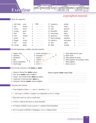 67
Write the opposites.
1 tall; long	 	 uzun		 x 	 ...........................			 11 expensive				 pahalı		 x 	 ...........................
2 big		 	büyük		 x 	 ...........................			 12 easy			 kolay			 x 	 ...........................
3 clean	 		 temiz			x	 ...........................			 13 safe			 güvenli		 x 	 ...........................
4 young	 		 genç			x	 ...........................			 14 beautiful			 güzel			 x 	 ...........................
5 fast	 		 hızlı				 x	 ...........................			 15 interesting			 ilginç			 x 	 ...........................
6 rich		 zengin			x	 ...........................			 16 generous			 cömert		 x 	 ...........................
7 good			 iyi	 			 x	 ...........................			 17 hard-working 	 çalışkan	 	x 	 ...........................
8 happy			 mutlu			 x	 ...........................			 18 talkative			 konuşkan		 x 	 ...........................
9 hot			 sıcak			 x	 ...........................			 19 near			 yakın			 x 	 ...........................
10 strong			 güçlü			 x	 ...........................			 20 high			 yüksek		 x 	 ...........................
Put the beginnings, middles and ends together.
1 Bugün hava	 .......	 a erkek arkadaşımdan 	 .......		 f 	daha eğlenceli bir spor.
2 İstanbul 	 .......	 b tereyağından	 	 .......		 g daha sıcak.
3 Facebook	 .......	 c 	futboldan	 .......	 	 ğ daha pahalı bir şehir.
4 Ben	 .......	 ç 	Twitter’dan	 .......	 	 h daha popüler bir paylaşım sitesi.
5 Bence basketbol 	 .......	 d dünden	 	.......	 	 ı daha sağlıklı.
6 Zeytinyağı	 .......	 e İzmir’den	 .......	 	 i daha uzunum.
	
Rewrite the sentences with kadar or daha.
1 Ayşenur Demet’ten daha sosyal.	 ..................................................
2 Ben senin kadar sabırlı değilim.		 ....................................................................................................................................
3 Hasan, ikizi Hüseyin’den daha konuşkan.	 ....................................................................................................................................
4 İngilizcem Fransızcamdan daha iyi.	 ....................................................................................................................................
5 Zenginler fakirler kadar cömert değiller. 	 ....................................................................................................................................
	
Translate into Turkish.
1 Your English is better than mine (= benimkinden).	
................................................................................................................................................................................................................................
2 In marriage (= Evlilikte) respect is as important as love (= sevgi).
................................................................................................................................................................................................................................
3 Big cities aren’t as safe as small cities.	
	................................................................................................................................................................................................................................
4 I think (= Bence) this dress is more beautiful.	
................................................................................................................................................................................................................................
5 In Turkey football is more popular (= popüler) than basketball.
................................................................................................................................................................................................................................
6 He is as mean as Molière’s Harpagon, even (= hatta) meaner.
	................................................................................................................................................................................................................................
Comparative adjectives
Exercises
kısa
1
1
Demet Ayşenur kadar sosyal değil
1
2
3
4
consonant harmonyvowel harmony
2-fold 4-fold
e i ö ü a ı o u
e a
e i ö ü
in suffixes in words
word final
+suffix-initial
=suffix-initial
f s t k ç ş h p
c d g
ç t k
word final
+suffix-initial
=word-final
k t ç p
e 2f
i 4f
ğ d c b
i ü
a ı o u
ı u
copyrighted material
 