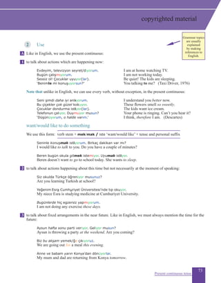 73
2	 Use
Like in English, we use the present continuous:
to talk about actions which are happening now:
	 Evdeyim, televizyon seyret/diyorum.		 I am at home watching TV.
	 Bugün çalışmıyorum.		 I am not working today.
	 Sessiz ol! Çocuklar uyuyor(lar).	 	 Be quiet! The kids are sleeping.
	 ‘Benimle mi konuşuyorsun?’		 You talking to me? (Taxi Driver, 1976)
	
Note that unlike in English, we can use every verb, without exception, in the present continuous:
	 Seni şimdi daha iyi anlıyorum.		 I understand you better now.
	 Bu çiçekler çok güzel kokuyor.	 	 These flowers smell so sweetly.
	 Çocuklar dondurma istiyor(lar).		 The kids want ice cream.
	 Telefonun çalıyor. Duymuyor musun? 		 Your phone is ringing. Can’t you hear it?
‘Düşünüyorum, o halde varım.’		 I think, therefore I am. (Descartes)
want/would like to do something
We use this form: verb stem + mek/mak / iste ‘want/would like’ + tense and personal suffix
	 Seninle konuşmak istiyorum. Birkaç dakikan var mı?
	 I would like to talk to you. Do you have a couple of minutes?
	 Beren bugün okula gitmek istemiyor. Uyumak istiyor.
	 Beren doesn’t want to go to school today. She wants to sleep.
to talk about actions happening about this time but not necessarily at the moment of speaking:
	 Siz okulda Türkçe öğreniyor musunuz?
	 Are you learning Turkish at school?
	 Yeğenim Esra Cumhuriyet Üniversitesi’nde tıp okuyor.	
	 My niece Esra is studying medicine at Cumhuriyet University.
	 Bugünlerde hiç egzersiz yapmıyorum.
	 I am not doing any exercise these days.
to talk about fixed arrangements in the near future. Like in English, we must always mention the time for the
future:
	 Aysun hafta sonu parti veriyor. Geliyor musun?
Aysun is throwing a party at the weekend. Are you coming?
		 Biz bu akşam yemek/ğe çıkıyoruz.
		 We are going out for a meal this evening.
	 Anne ve babam yarın Konya’dan dönüyorlar.
My mum and dad are returning from Konya tomorrow.
Present continuous tense
A
1
2
3
copyrighted material
Grammar topics
are usually
explained
by making
references to
English.
 