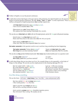 74 eas•y
Turkish Grammar
Unlike in English, we use the present continuous:
to talk about actions that began in the past and are still continuing, for which English uses the present
perfect or present perfect continuous. We add -d/ten 2f
beri, or -d/tir 4f
to time expressions. These
suffixes correspond to English prepositions since and for respectively:
	 1990’dan beri İstanbul’da yaşıyorum/oturuyorum.
I have lived in Istanbul since 1990.
	 Öğrencilerim üç aydır Türkçe öğreniyorlar.
	 My students have been learning Turkish for three months.
We can also use -d/ten beri and -d/tir with ek-fiil simple present, and ek-fiil -miş past with present meaning:
Deniz’le ben 4. sınıftan beri aynı sınıftayız.
Deniz and I have been in the same class since the 4th year/grade.
Onlar geçen yazdan beri ayrıymış.
(They say) They have been separated since last summer.
Ne kadar zamandır is the question word we use to ask how long something has been happening:
	 ‘Ne kadar zamandır Türkçe öğreniyorsun?’		 ‘Geçen eylülden beri./Beş aydır.’
	 How long have you been learning Turkish?		 Since last September./For five months.
We can also use kaç gündür/haftadır/aydır/yıldır ‘how many days/weeks/months/years’as a question word:
	 ‘Siz kaç yıldır evlisiniz?’		 ‘14 yıldır.’
	 How many years have you been married?	 For 14 years.
to talk about things that are true about our lives, for example things we do repeatedly, or the kinds of
things we like (doing). We can also use the simple present in this meaning (see page 80; A1):
		 Ben her sabah 6.00'da kalkıyorum.		 I get up at 6.00 every morning.
		 Biz cuma akşamları dışarıda yiyoruz.	 	 We eat out on Friday evenings.
Melis et yemiyor. Vejetaryen.		 Melis doesn’t eat meat. She is vegetarian.
	 Sen her sabah traş oluyor musun?			 Do you have a shave every morning?
	 Ben edebiyat derslerini seviyorum.		 I like literature classes.
love/like doing something
We use this form: verb stem + meyi/mayı / sev ‘love/like’ + tense and personal suffix
		 Ben boş vakitlerimde şiir okumayı seviyorum.
		 I like reading poetry in my free time.
		 Oğlum çizgi film seyretmeyi çok seviyor.
		My son loves watching cartoons so much.
		 Karım yemek yapmayı sevmiyor. Genellikle dışarıda yiyoruz.		
		 My wife doesn’t like cooking. We usually eat out.
B
1
2
Grammar topics
are usually
explained
by making
references to
English.
 