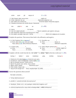 76 eas•y
Turkish Grammar
	 evlen oyna git mezun ol		 (Use A3)
9 	(Biz) Bugün işten sonra tenis ..................................................., değil mi? 		
10 Onlar nişanlılar. Bu yaz ...................................................... Ağustosta düğünleri var.	
11 Ben hafta sonu Ankara’ya .................................................... Annemle babam Ankara’da yaşıyor. 	
12 Mustafa üniversite son sınıfta okuyor. Haziranda ....................................................
	 	oku çalışma yap ye		 (Use B2)
13 Karım .................................................... Ev hanımı.
14 Sen her sabah kahvaltı ...................................................? Benim sabahları pek iştahım olmuyor.
15 Ben akşamları televizyon seyretmiyorum, kitap ....................................................
16 Biz akşam yemeğini saat tam 7.00’de .................................................... Bizim evin değişmez bir kuralıdır.
Complete the questions. Then answer them both in the affirmative and negative.
1 A: (Siz) İngilizce bil................................?	 3 A: Çocuklar uyu.............................?
	B: Evet, (ben) ....................... ama çok değil. B: Evet, ....................................... Sessiz ol.
Hayır, ............................ Biraz Almanca biliyorum. 	 Hayır, ....................................... Ödevlerini yapıyorlar.
2 A: Eşiniz çalış.............................?	 4 A: (Sen) Akşam partiye gitmi..................................?
	B: Evet, ........................................... Hemşire. B:	Evet, ............................................ 7.00’de, değil mi?
Hayır, .......................................... Ev hanımı. 	Hayır, ........................................... İşim var.
	 	
Complete with the words from the list. Add -d/tir 4f
or -d/ten 2f
beri to the time words (see Use B1).
	 komşu ü bekle ü oyna meteliksiz çalış	 birlikte konuşma
1 Onlarla biz 30 yıl....... ........................ Evlerimiz yan yana.
2 Duraktayım. Saat 9.00..................... otobüs ............................
3 Ben bu şirkette yeniyim. Henüz altı ay............................ ..............................................
4 Benim hiç param yok, kanka. Uzun zaman............................ .............................................
5 Oğlum yeter! Sabah............................ İnternet’te oyun ...............................................
6 Onlar küsler. Geçen yaz............................ ..................................................
7 ‘Aysun’la Ali sevgili mi?’ ‘Evet, sevgiliymişler. Üç hafta............................ ..............................................’
Answer the questions about yourself.
Ne kadar zamandır...
1 Türkçe öğreniyorsunuz?
..........................................................................................................................................................................................................
2 şimdiki (= current) evinizde oturuyorsunuz?
..........................................................................................................................................................................................................
3 Facebook, Twitter vb (= etc) paylaşım sitelerinde hesabınız var?
..........................................................................................................................................................................................................
4 evlisiniz/nişanlısınız/kız veya erkek arkadaşınızla (= with) birliktesiniz?
..........................................................................................................................................................................................................
iyor musunuz
biliyorum
bilmiyorum
komşuyuz
bekliyorum
dır
’dan beri
4
5
6
copyrighted material
 