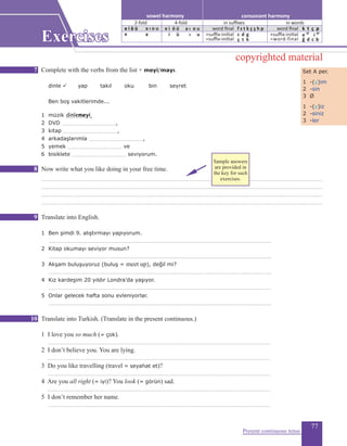 77
Complete with the verbs from the list + meyi/mayı.					
	 dinle ü yap takıl oku bin seyret
Ben boş vakitlerimde...
1 müzik .......................,
2 DVD ...................................................,
3 kitap ...................................................,
4 arkadaşlarımla ...................................................,
5 yemek ................................................... ve
6 bisiklete ................................................... seviyorum.
Now write what you like doing in your free time.
.........................................................................................................................................................................................................................................................................
.........................................................................................................................................................................................................................................................................
.........................................................................................................................................................................................................................................................................
.........................................................................................................................................................................................................................................................................
Translate into English.
1 Ben şimdi 9. alıştırmayı yapıyorum.	
..................................................................................................................................................................................................................
2 Kitap okumayı seviyor musun?	
..................................................................................................................................................................................................................
3 Akşam buluşuyoruz (buluş = meet up), değil mi?	
..................................................................................................................................................................................................................
4 Kız kardeşim 20 yıldır Londra’da yaşıyor.	
..................................................................................................................................................................................................................
5 Onlar gelecek hafta sonu evleniyorlar.
..................................................................................................................................................................................................................
Translate into Turkish. (Translate in the present continuous.)
1 I love you so much (= çok).			
..................................................................................................................................................................................................................
2 I don’t believe you. You are lying.	
..................................................................................................................................................................................................................
3 Do you like travelling (travel = seyahat et)?			
..................................................................................................................................................................................................................
4 Are you all right (= iyi)? You look (= görün) sad.		
..................................................................................................................................................................................................................
5 I don’t remember her name.		
..................................................................................................................................................................................................................
Present continuous tense
Set A per.
1 -(y)im
2 -sin
3 Ø
1 -(y)iz
2 -siniz
3 -ler
dinlemeyi
7
8
9
10
Exercises
consonant harmonyvowel harmony
2-fold 4-fold
e i ö ü a ı o u
e a
e i ö ü
in suffixes in words
word final
+suffix-initial
=suffix-initial
f s t k ç ş h p
c d g
ç t k
word final
+suffix-initial
=word-final
k t ç p
e 2f
i 4f
ğ d c b
i ü
a ı o u
ı u
copyrighted material
Sample answers
are provided in
the key for such
exercises.
 
