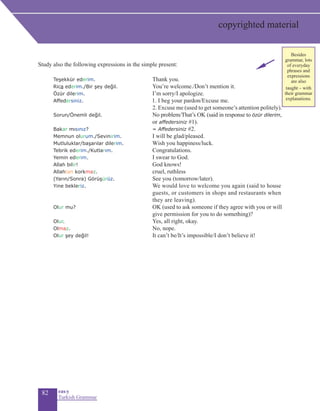 82 eas•y
Turkish Grammar
Study also the following expressions in the simple present:
	 Teşekkür ederim. 	 Thank you.
	 Rica ederim./Bir şey değil. 	 You’re welcome./Don’t mention it.
Özür dilerim. 	 I’m sorry/I apologize.
Affedersiniz.		 1. I beg your pardon/Excuse me.
2. Excuse me (used to get someone’s attention politely).
Sorun/Önemli değil. 	 No problem/That’s OK (said in response to özür dilerim,
or affedersiniz #1).
Bakar mısınız?	 = Affedersiniz #2.
Memnun olurum./Sevinirim.	 I will be glad/pleased.
Mutluluklar/başarılar dilerim.	 Wish you happiness/luck.
Tebrik ederim./Kutlarım.	 Congratulations.
Yemin ederim.	 I swear to God.
Allah bilir!	 God knows!
Allahtan korkmaz.	 cruel, ruthless
(Yarın/Sonra) Görüşürüz. 	 See you (tomorrow/later).
Yine bekleriz.	 We would love to welcome you again (said to house
guests, or customers in shops and restaurants when
they are leaving).
Olur mu? 	 OK (used to ask someone if they agree with you or will
give permission for you to do something)?
Olur. 	 Yes, all right, okay.
Olmaz. 	 No, nope.
Olur şey değil!	 It can’t be/It’s impossible/I don’t believe it!
copyrighted material
Besides
grammar, lots
of everyday
phrases and
expressions
are also
taught – with
their grammar
explanations.
 