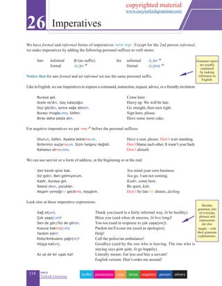 114 eas•y
Turkish Grammar
We have formal and informal forms of imperatives ‘emir kipi’. Except for the 2nd person informal,
we make imperatives by adding the following personal suffixes to verb stems:
	
	Sen	informal	Ø (no suffix)	Siz	informal 	-(y)in 4f
	 formal	-(y)in 4f
	 formal	 -(y)iniz 4f
	
Notice that for sen formal and siz informal we use the same personal suffix.
Like in English, we use imperatives to express a command, instruction, request, advice, or a friendly invitation:
	 Buraya gel.	 Come here.
	 Acele et/din. Geç kalacağız.	 Hurry up. We will be late.
Düz git/din, sonra sağa dönün.	 Go straight, then turn right.
Burayı imzalayınız, lütfen.	 Sign here, please.
Biraz daha pasta alın.	 Have some more cake.
For negative imperatives we put -me 2f
before the personal suffixes:
Oturun, lütfen. Ayakta beklemeyin.	 Have a seat, please. Don’t wait standing.
Birbirinizi suçlamayın. Sizin hatanız değildi.	 Don’t blame each other. It wasn’t your fault.
Rahatsız etmeyiniz.	 Don’t disturb.
We can use sen/siz or a form of address, at the beginning or at the end:
	 Sen kendi işine bak.	 You mind your own business.
	 Siz gidin. Ben gelmiyorum.	 You go. I am not coming.
	 Kadir, buraya gel.	 Kadir, come here.
	 Sessiz olun, çocuklar.	 Be quiet, kids.
Akşam yemeğine gecikme, hayatım.	 Don’t be late for dinner, darling.
Look also at these imperative expressions:
	 Sağ ol(un).		 Thank you (used in a fairly informal way, lit be healthy).
	 Çok yaşa(yın)!	 Bless you (said when sb sneezes, lit live long)!
	 Sen de gör./Siz de görün.	 You too (said in response to çok yaşa[yın]).
	 Kusura bakma(yın).	 Pardon me/Excuse me (used as apologies).
	 Yardım edin!	 Help!
	 Polis/Ambulans çağır(ın)!	 Call the police/an ambulance!
	 Hoşça kal(ın).	 Goodbye (said by the one who is leaving. The one who is
staying says güle güle, lit go happily).
	 Az ye de bir uşak tut! 		 Literally means: Eat less and hire a servant! 			
			 English version: Don’t order me around!
26 Imperatives
otherspersonnegationtensecasepossessivebuffer
Besides
grammar, lots
of everyday
phrases and
expressions
are also
taught – with
their grammar
explanations.
Grammar topics
are usually
explained
by making
references to
English.
copyrighted material
www.easyturkishgrammar.com
 