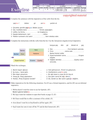 115
Complete the sentences with the imperatives of the verbs from the list.
yapma ü doldur gir verme yardım et
1 Çocuklar, gürültü ....................... Bebek uyuyor.
2 Gel, mutfakta bana .......................................... Yemek yapacağım.
3 Lütfen, bu formu ......................................... ve imzalayınız.
4 Kapıda beklemeyin, içeri ........................................., lütfen.
5 Telefon numaranı ona sakın .......................................... Seni rahatsız eder.
Complete the instructions with the verbs from the list. Use the 2nd person singular formal imperative.
	 karşıya geç dön git devam et geç
1 Düz .................................................. Fırın berberin yanında.
2 Fırını ...................................., sonra sola ......................................
Banka hemen solda.
3 Süpermarketten sonra .......................................... Eczane
köşede.
4 Sağdan dümdüz .......................................... Çiçekçi yolun
sonunda.
Match the exchanges.
1 Benim başım ağrıyor.		 ....... 	 a Hızlı gitmiyorum. 70 km’yle gidiyorum.
2 Şu kutuyu bana getir.		 ....... 	 b Anahtarlarını unutma yine.
3 Ben dışarı çıkıyorum.		 ....... 	 c Bir ağrı kesici iç veya ılık bir duş al.
4 Yavaş git. Kaza yapacaksın.		 ....... 	 ç Düz gidin sonra ilk sağa dönün.
5 Pardon, Miray Eczanesi nerede?		 ....... 	 d 	Git, kendin al. Ben senin uşak/ğın değilim.
Make imperatives for the following situations. For (F) use a formal imperative, and for (IF) use an informal
imperative.
1 Melisa doesn’t want her sister to use her lipsticks. (IF)
Benim rujlarımı kullanma...............................................................................................................................................................................
2 Ms Ayşe wants her students to open their books at page 12. (F)
.........................................................................................................................................................................................................................................
3 Mr Ozan would like to offer a customer of his a drink. (F)
.........................................................................................................................................................................................................................................
4 Arzu doesn’t want his ex-boyfriend to call her again. (IF)
.........................................................................................................................................................................................................................................
5 Seçil wants her sons to turn off the TV and do their homework. (IF)
.........................................................................................................................................................................................................................................
Imperatives
Banka
FırınBerber
Park
Hastane
Süpermarket Eczane Çiçekçi
yapmayın
1
2
3
4
consonant harmonyvowel harmony
2-fold 4-fold
e i ö ü a ı o u
e a
e i ö ü
in suffixes in words
word final
+suffix-initial
=suffix-initial
f s t k ç ş h p
c d g
ç t k
word final
+suffix-initial
=word-final
k t ç p
e 2f
i 4f
ğ d c b
i ü
a ı o u
ı u
Exercises
copyrighted material
 