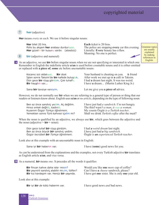 128 eas•y
Turkish Grammar
7	 her (adjective)
Her means every or each. We use it before singular nouns:
		 Her bilet 20 lira.				 Each ticket is 20 liras.
		 Polis bu akşam her arabayı durduruyor. 		 The police are stopping every car this evening.
	 Her güzelin bir kusuru vardır. (atasözü)		 Literally: Every beauty has a flaw.
						 Meaning: No one is perfect.
8	bir (adjective and numeral)
As an adjective, we use bir before singular nouns when we are not specifying or interested in which one.
Remember in English the indefinite article a/an is used before countable nouns and it is either omitted
or replaced with a piece of, some etc before uncountable nouns:
	
	 Kocanız sizi aldatıyor. Bir dost	 	Your husband is cheating on you. A friend
	 İşten sonra Taksim’de bir kafede buluştuk.	 After work we met up in a café in Taksim.	
	 Dün gece bir rüya gördüm. Çok tuhaftı.	 I had a dream last night. It was too weird.
	 Bir hayalim var... 		I have a dream... (Martin Luther King Jr.)
	 Sana bir tavsiye vereyim. 			 Let me give you a piece of advice.
	
However, we do not normally use bir when we are referring to a general type of person or thing that our
readers or listeners know about. English uses a/an or no article, depending on the type of following noun:
	 Ben az önce sandviç yedim. Aç değilim.	 I have just had a sandwich. I’m not hungry.
	 Hırsız erkek değildi, kadındı. 	 The thief wasn’t a man, it was a woman.
	 Kuzenim Özgür Türkçe öğretmeni. 	 My cousin Özgür is a Turkish teacher.
	 Yemekten sonra Türk kahvesi içelim mi?	 Shall we drink Turkish coffee after the meal?
	
When the noun is qualified by an adjective, we always use bir, which goes between the adjective and
the noun (adjective + bir + noun):
	 Dün gece tuhaf bir rüya gördüm.		I had a weird dream last night.
	 Ben az önce büyük bir sandviç yedim.		I have just had a big sandwich.
	 Özgür tecrübeli bir Türkçe öğretmeni.	 	Özgür is an experienced Turkish teacher.
Look also at this example with an uncountable noun in English:
	 Sana iyi bir haberim var. 			I have (some) good news for you.
	
As can be understood from the explanations and the examples, not every Turkish adjective bir translates
as English article a/an, and vice versa.
As a numeral, bir means one. It precedes all the words it qualifies:
	 Bir fincan kahve daha ister misin?		Would you like one more cup of coffee?
	 Bir peynirli sandviç alabilir miyim, lütfen?		Can I have a cheese sandwich, please?
	 Bir kız kardeşim var. Henüz bir yaşında.		I have got one sister. She is only one year old.
Look also at this example:
	 Bir iyi bir de kötü haberim var. 		I have good news and bad news.
A
B
copyrighted material
Grammar topics
are usually
explained
by making
references to
English.
 