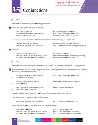 148 eas•y
Turkish Grammar
1 	 ve
We use ve in the same way as and in English to join:
words and phrases that are equal in function:
	 Çok yakışıklı ve kibar. 				 He is very handsome and kind.
	 Bir hamburger ve kola alabilir miyim?		 Can I have a hamburger and a cola?
	 Ece ve Su bana geliyorlar.			 Ece and Su are coming to my place.
In a list, we use ve only before the last word or phrase in the same way as English and:
	 Yakışıklı, kibar ve çok zengin.		 He is handsome, kind and very rich.
	Ece, Su ve Yasemin bana geliyorlar. Ece, Su and Yasemin are coming to my place.
	
sentences:
	 Bekleyeceğiz ve göreceğiz.	 		 We will wait and see.
	 Ben her sabah duş alırım ve tıraş olurum. 	 I have a shower and a shave every morning.
	 Bu formu doldurun ve şurayı imzalayın.		 Fill in this form and sign here.
	
2 	 ile
We use ile, which we usually turn into a suffix as -(y)le 2f
, as a postposition as well as a conjunction:
As a conjunction, we use -(y)le 2f
to join two nouns (or noun phrases), and we can replace it with ve
without any difference in meaning:
	 Bir hamburgerle kola alabilir miyim?		 Can I have a hamburger and a cola?
=	 Bir hamburger ve kola…
	 Miray’la Esra alışverişe gittiler. 			 Miray and Esra have gone shopping.
=	Miray ve Esra…
	 Ben İngilizceyle Fransızca biliyorum.		 I know English and French.
=	 Ben İngilizce ve Fransızca…
However, in a list we do not use -(y)le 2f
before the last noun. Instead, we use ve.
Look again at the example we have studied above:
	 Ece, Su ve Yasemin bana geliyorlar.		 (NOT ...Ece, Su ile Yasemin...)
	
We do not use -(y)le 2f
to join adjectives and sentences either:
	 Çok yakışıklı ve kibar. (NOT ...yakışıklı ile kibar.)
	 Ben her sabah duş alırım ve tıraş olurum. (NOT ...duş alırım ile tıraş olurum.)
	 Bu formu doldurun ve şurayı imzalayın. (NOT ...doldurun ile şurayı imzalayın.)
35 Conjunctions
A
1
2
otherspersonnegationtensecasepossessivebuffer
copyrighted material
www.easyturkishgrammar.com
 