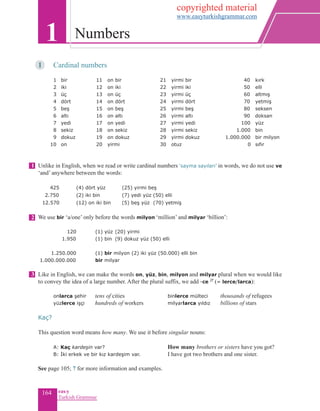 164 eas•y
Turkish Grammar
1	 Cardinal numbers
	 1 	bir	 11 on bir	 21 yirmi bir			 40 	 kırk	
2 	iki	 12 on iki	 22 yirmi iki			 50 	elli	
3 	üç	 13 on üç	 23 yirmi üç			 60 	altmış
4 	dört	 14 on dört	 24 yirmi dört			 70 	yetmiş
5 	beş	 15 on beş 	 25 yirmi beş		 80 	seksen
6 	altı	 16 on altı	 26 yirmi altı			 90 doksan
7 	yedi	 17 on yedi	 27 yirmi yedi 	 100 	 yüz
8 	sekiz	 18 on sekiz	 28 yirmi sekiz		 1.000	bin
9 	dokuz	 19 on dokuz	 29 yirmi dokuz	 1.000.000	 bir milyon
10	 on	 20 yirmi	 30 otuz	 	 0 	 sıfır	 	
	
Unlike in English, when we read or write cardinal numbers ‘sayma sayıları’ in words, we do not use ve
‘and’ anywhere between the words:
425 	 (4) dört yüz 	 (25) yirmi beş
2.750 	 (2) iki bin 	 (7) yedi yüz (50) elli
12.570 		 (12) on iki bin 	 (5) beş yüz (70) yetmiş
We use bir ‘a/one’ only before the words milyon ‘million’ and milyar ‘billion’:
120 	 (1) yüz 	(20) yirmi	
1.950 	 (1) bin 	(9) dokuz yüz (50) elli
1.250.000 	 (1) bir milyon (2) iki yüz (50.000) elli bin
1.000.000.000 	 bir milyar
Like in English, we can make the words on, yüz, bin, milyon and milyar plural when we would like
to convey the idea of a large number. After the plural suffix, we add -ce 2f
(= lerce/larca):
	
	 onlarca şehir	 tens of cities 		 binlerce mülteci	 thousands of refugees
	 yüzlerce işçi	 hundreds of workers		 milyarlarca yıldız	 billions of stars
Kaç?
This question word means how many. We use it before singular nouns:
	A: Kaç kardeşin var? 		 How many brothers or sisters have you got?
	 B: İki erkek ve bir kız kardeşim var.		 I have got two brothers and one sister.	
See page 105; 7 for more information and examples.
1 Numbers
1
2
3
copyrighted material
www.easyturkishgrammar.com
 