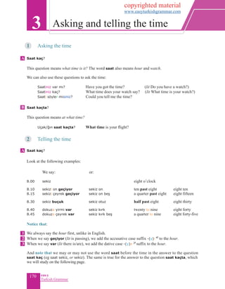 170 eas•y
Turkish Grammar
1	 Asking the time
Saat kaç?
This question means what time is it? The word saat also means hour and watch.
We can also use these questions to ask the time:
	 Saatiniz var mı?	 Have you got the time? 	(lit Do you have a watch?)
	 Saatiniz kaç?	 What time does your watch say? (lit What time is your watch?)
	 Saati söyler misiniz?		 Could you tell me the time?
Saat kaçta?
This question means at what time?
	 Uçak/ğın saat kaçta? 	 What time is your flight?
2	 Telling the time
	
Saat kaç?
	
Look at the following examples:
	
	 	We say: 	 or:
8.00	 sekiz				 eight o’clock
8.10	 sekizi on geçiyor	 sekiz on 		 ten past eight		 eight ten
8.15	 sekizi çeyrek geçiyor	 sekiz on beş		 a quarter past eight		eight fifteen
8.30	 sekiz buçuk	 sekiz otuz 		 half past eight		eight thirty
8.40	 dokuza yirmi var	 sekiz kırk 		 twenty to nine		eight forty
8.45	 dokuza çeyrek var		sekiz kırk beş		a quarter to nine		eight forty-five	
Notice that:
	
We always say the hour first, unlike in English.
When we say geçiyor (lit is passing), we add the accusative case suffix -(y)i 4f
to the hour.
When we say var (lit there is/are), we add the dative case -(y)e 2f
suffix to the hour.
And note that we may or may not use the word saat before the time in the answer to the question
saat kaç (eg saat sekiz, or sekiz). The same is true for the answer to the question saat kaçta, which
we will study on the following page.
3 Asking and telling the time
A
B
A
1
2
3
copyrighted material
www.easyturkishgrammar.com
 