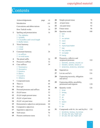 v
		 Acknowledgements page vii
	 Introduction viii
	 Conventions and abbreviations ix
	 How Turkish works 10
	1	 Spelling and pronunciation 16
	 1		The alphabet
	 2 Syllable
	 3 Circumflex and vowel length
	 4 Buffer letters
	2		 Vowel harmony 22
	 1 2-fold
	 2 4-fold
	3		 Consonant harmony 		26
	 1 in suffixes
	 2 in word stems
	4		 The plural suffix 30
	5		 Possessive suffixes 32
	6		 Case suffixes 34
	 1 Nominative
	 2 Accusative 	
	 3 Genitive
	 4 Dative
	 5 Locative
	 6 Ablative
	7	 Compound nouns 40
	8 	 There is 44
	9		Have got	 46
10		 Personal pronouns and suffixes 48
11 		 Ek-fiil tenses 52
12	 Ek-fiil simple present tense 54
13	 Ek-fiil -di past tense 58
14	 Ek-fiil -miş past tense 60
15	 Demonstrative adjectives and pronouns 64
16	 Comparative adjectives 66
17	 Superlative adjectives 68
18		 Verb tenses 	70
19	 Present continuous tense 72
20		 Simple present tense 	78
21 	-di past tense 	 86
22		 -miş past tense 	92
23		 Future tense 	96
24		 Question words 100
	 1 	kim
	 2	 ne
	 3	 ne zaman
	 4	 nere-
	 5	 nasıl
	 6	 niçin/niye/neden
	 7	 kaç
	 8	 kaç yaşında
	 9	 ne kadar
	 10	 hangi
25 	 Possessive, reflexive and 	
	reciprocal pronouns 110
	 1	 benimki, seninki, onunki etc
	 2	 kendim, kendin, kendi etc
	 3	 birbirimiz, birbiriniz, birbirleri
26		 Imperatives 114
27		 Let me and let’s 	116
28		 Expressing necessity, obligation
			 and advice 		118
29		 Expressing ability, possibility,
permission and requests 120
30		 Quantity words 	126
	 1 	biraz
	 2	 	birkaç
	 3	 çok
	 4	 az
	 5	 hiç
	 6	 bütün
	 7	 her
	 8	 bir
31	 Compounds with bir, her and hiç(bir) 	130
	 1	 biri/birisi, herkes, hiç kimse
	 2	 bir şey, her şey, hiçbir şey
	 3		 bir yer, her yer, hiçbir yer
Contents
copyrighted material
 