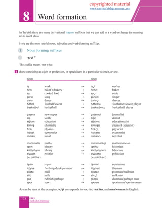 178 eas•y
Turkish Grammar
In Turkish there are many derivational ‘yapım’ suffixes that we can add to a word to change its meaning
or its word class.
Here are the most useful noun, adjective and verb forming suffixes.
1		 Noun forming suffixes
1	 	 -c/çi 4f
This suffix means one who:
does something as a job or profession, or specializes in a particular science, art etc.
	 noun						 	noun
iş 	 work	 				 → 	 işçi 			 worker
fırın 	 baker’s/bakery	 			 → 	 fırıncı		 baker
aş	 cooked food 					 → 	 aşçı				cook
şarkı 	 song	 			 → 	 şarkıcı 		 singer
dans	 dance				 → 	 dansçı		 dancer
	 futbol 	 football/soccer	 			 → 	 futbolcu 		footballer/soccer player
	 basketbol	 basketball					 → 	 basketbolcu		basketball player
gazete 	 newspaper 		 → 	 gazeteci 	 journalist
diş 	 tooth	 			 → 	 dişçi 		 dentist
eğitim 	 education	 			 → 	 eğitimci 	 educationalist
kimya 	 chemistry	 			 → 	 kimyacı 	 chemist (scientist)
fizik	 physics				 → 	 fizikçi		 physicist
iktisat	 economics	 			 → 	 iktisatçı		 economist
roman	 novel				 → 	 romancı	 novelist
matematik 	 maths	 			 → 	 matematikçi 	 mathematician
tarih 	 history	 			 → 	 tarihçi 			historian
kütüphane 	 library	 			 → 	 kütüphaneci	 librarian
siyaset	 politics	 			 → 	 siyasetçi	 politician
	 (= politika)						 (= politikacı)
tamir	 repair	 			 → 	 tamirci		 repairman
itfaiye 	 fire brigade/department	 → 	 itfaiyeci	 fireman
posta 	 mail	 			 → 	 postacı 		 postman/mailman
süt	 milk				 → 	 sütçü		 milkman
çöp	 rubbish/garbage	 		 → 	 çöpçü		 dustman/garbage man
spor	 sport	 			 → 	 sporcu		 sportsman/sportswoman
As can be seen in the examples, -c/çi corresponds to -er, -ist, -an/ian, and man/woman in English.
8 Word formation
1
copyrighted material
www.easyturkishgrammar.com
 