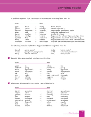179
In the following nouns, -c/çi 4f refers both to the person and to the shop/store, place etc.
	 noun				 noun
çiçek		 flower	 → 	 çiçekçi		 florist; florist’s
gözlük		 glasses	 → 	 gözlükçü		 optician; optician(’s)
fotoğraf photograph	 → fotoğrafçı 	 photographer; photography studio
kitap	 	book	 → 	 kitapçı		 bookseller; bookshop/store		
kuyum	 jewellery	 → 	 kuyumcu		 jeweller; jeweller’s
	benzin petrol/gas	 → 	 benzinci		 the person who sells petrol/gas; petrol/gas station
ayakkabı shoe	 → 	 ayakkabıcı		 the person who makes/sells shoes: shoe shop
kebap	 kebab	 → 	 kebapçı		 the person who cooks/sells kebab; kebab restaurant
dondurma ice cream	 → 			dondurmacı 		 the person who makes/sells ice cream; ice cream shop
The following stems are used both for the person and for the shop/store, place etc.
bakkal 	 grocer; grocer’s				 berber 	 barber; barber’s
manav 	greengrocer; greengrocer’s		kuaför 				hairdresser; hairdresser’s
kasap butcher; butcher’s			 terzi		 			tailor; tailor’s
does or is doing something bad, morally wrong, illegal etc.
		 noun						 		 noun
	 yalan lie					 → 	 yalancı					 liar
	 dedikodu 	gossip				 → 	 dedikoducu			 gossip
	 fırsat opportunity				 → 	 fırsatçı	 				 opportunist
	 ayrım 	segregation	 			 → 	 ayrımcı	 				 segregationist
	 ırk race	 			 → 	 ırkçı	 				 racist
	 cep pocket	 			 → 	 cepçi (=yankesici)		 pickpocket
	 soygun robbery	 			 → 	 soyguncu	 			 robber
	 gasp mugging			 → 	 gaspçı	 		 		 mugger
adheres to or advocates a doctrine, system, code of behaviour etc.
		 noun						 		 noun
		devrim 	revolution				 → 	 devrimci 			 revolutionary
		 reform 	reform				 → 	 reformcu	 	 reformist
gelenek 	 tradition		 → 	 gelenekçi 			 traditionalist
geri 	 the past		 → 	 gerici 				 reactionary
milliyet 	 nationality		 → 	 milliyetçi 			 nationalist
cumhuriyet 	 republic		 → 	 cumhuriyetçi 		 	republican
halk 	 the people		 → 	 halkçı 				 populist
kral	 king		 → 	 kralcı				 royalist
madde	 material		 → 	 maddeci 			 materialist
Word formation
2
3
copyrighted material
 