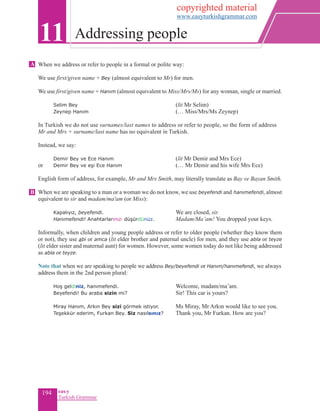 194 eas•y
Turkish Grammar
When we address or refer to people in a formal or polite way:
We use first/given name + Bey (almost equivalent to Mr) for men.
We use first/given name + Hanım (almost equivalent to Miss/Mrs/Ms) for any woman, single or married.
	 Selim Bey 			 (lit Mr Selim)
	 Zeynep Hanım 			 (… Miss/Mrs/Ms Zeynep)
	
In Turkish we do not use surnames/last names to address or refer to people, so the form of address
Mr and Mrs + surname/last name has no equivalent in Turkish.
Instead, we say:
	 Demir Bey ve Ece Hanım		 (lit Mr Demir and Mrs Ece)
or	 Demir Bey ve eşi Ece Hanım		 (… Mr Demir and his wife Mrs Ece)
English form of address, for example, Mr and Mrs Smith, may literally translate as Bay ve Bayan Smith.
When we are speaking to a man or a woman we do not know, we use beyefendi and hanımefendi, almost
equivalent to sir and madam/ma'am (or Miss):
	 Kapalıyız, beyefendi.		 We are closed, sir.
	 Hanımefendi! Anahtarlarınızı düşürdünüz. 	 Madam/Ma’am! You dropped your keys.
Informally, when children and young people address or refer to older people (whether they know them
or not), they use abi or amca (lit elder brother and paternal uncle) for men, and they use abla or teyze
(lit elder sister and maternal aunt) for women. However, some women today do not like being addressed
as abla or teyze.
	
Note that when we are speaking to people we address Bey/beyefendi or Hanım/hanımefendi, we always
address them in the 2nd person plural:
	 Hoş geldiniz, hanımefendi.		 Welcome, madam/ma’am.
	 Beyefendi! Bu araba sizin mi?			Sir! This car is yours?
	 Miray Hanım, Arkın Bey sizi görmek istiyor.	 Ms Miray, Mr Arkın would like to see you.
	 Teşekkür ederim, Furkan Bey. Siz nasılsınız? 	 Thank you, Mr Furkan. How are you?
11 Addressing people
A
B
copyrighted material
www.easyturkishgrammar.com
 