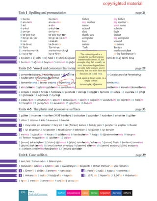 196 eas•y
Turkish Grammar
Unit 1 Spelling and pronunciation page 21
1 ba-ba	 ba-bam		father			 my father
2 an-nem	an-ne-min		my mother		 my mother’s
3 ad		 a-dın	 		name			 your name	 	
4 o-kul	 o-kul-lar	 school			 schools			
5 on-lar	 on-la-rın 			 they			 their
6 te-şek-kür	 te-şek-kür-ler	 thank-you			 thanks		
7 bil-gi-sa-yar	 bil-gi-sa-ya-rım		computer 			 my computer
8 i-ki	 i-kin-ci	 two			 second			
9 ta-bi-at	 ta-bi-at-ta			nature			 in nature
10 Türk	 Tür-ki-ye		 Turk 			 Turkey		
11 ma-te-ma-tik	 ma-te-ma-tik-çi	 	 mathematics		 mathematician
12 ku-a-för	 ku-a-fö-re		hairdresser’s		 to the hairdresser’s
2 b) âdet 3 a) dâhi 4 b) hâlâ 5 b) dinî duygular 6 a) askerî harekât 7 b) resmî dil 8 a) tarihî bina
2 burnum 3 ağzım 4 boynum 5 omzum 6 göğsüm 7 karnım
Units 2-3 Vowel and consonant harmony page 29
2 annemle babam 3 kadınla çocuk 4 Özgü’yle ben 5 pantolonla ayakkabı 6 Galatasaray’la Fenerbahçe
7 köyle şehir 8 turuncuyla kırmızı
2 tamamlayınız 3 tekrar yazınız 4 öğreniniz 5 çeviriniz 6 cevaplayınız 7 çekimleyiniz
2 elim/ellerim 3 gözüm/gözlerim 4 pantolonum/pantolonlarım 5 ceketim/ceketlerim 6 kravatım/kravatlarım
2 eczacı 3 dişçi 4 fırıncı 5 futbolcu 6 gazeteci 7 dansçı 8 çöpçü 9 tamirci 10 sütçü 11 oyuncu 12 çiftçi
13 gözlükçü 14 eğitimci 15 tarihçi
3 yatak/ğım 4 umut/dum 5 aşkım 6 çocuk/ğum 7 saçım 8 ilaç/cım 9 vücut/dum 10 cep/bim 11 halkım
12 hayatım 13 çorap/bım 14 avukatım 15 güç/cüm 16 topum
Units 4-5 The plural and possessive suffixes page 33
2 göller 3 insanlar 4 harfler (NOT harflar) 5 doktorlar 6 çocuklar 7 kadınlar 8 erkekler 9 güller
2 dilim 3 düzine 4 kilo 5 kavanoz 6 bardak
1 meyveler ve sebzeler 2 beş kız 3 iki (fincan) kahve 4 birkaç gün 5 gençler ve yaşlılar 6 Ruslar
1 iyi akşamlar 2 iyi geceler 3 teşekkürler 4 tebrikler 5 iyi günler 6 iyi dersler
2 evimiz 3 çocukları 4 kocası 5 odalarınız 6 kardeşlerim 7 hatası 8 öğretmenlerimiz 9 kararın
10 Twitter hesap/bım 11 gözlerin 12 adları
2 (onun) arkadaşları 3 (bizim) oğlumuz 4 (sizin) isimleriniz/adlarınız 5 (onun) fiyatı 6 (onların) anneleri
7 (bizim) haklarımız 8 (onun) erkek arkadaşı 9 (benim) ellerim 10 (senin) araban/(sizin) arabanız
11 (onların) resimleri/fotoğrafları 12 (onun) sayfaları
Unit 6 Case suffixes page 39
2 seni/sizi 3 onun adını 4 televizyonu
1 çocukların odaları 2 kedimin adı 3 Avustralya’nın başkenti 4 Orhan Pamuk’un son romanını
1 Ömer’e 2 onlara 3 anneme 4 sana/size 	 1 Paris’e 2 sağa 3 kasaya 4 sinemaya
1 Ankara’da 2 solda 3 fotoğrafta 4 kapıda		1 1971’de 2 Nisan’da 3 3.00’te 4 ilkbaharda
1 işten 2 trenden 3 annenden 4 un(dan) ve sudan
1
1
2
3
2
3
4
5
1
2
3
4
5
1
2
1
2
3
4
5
1 2
1 2
otherspersonnegationtensecasepossessivebuffer
copyrighted material
The colour-legend is a
wonderful tool for helping
learners self-correct. If, for
example, they fail to add y or
-iniz, the colour-legend does
not only help learners spot it
instantly but also tells them the
functions of y and -iniz.
Look again at these words in a
single colour:
turuncuyla, öğreniniz
 