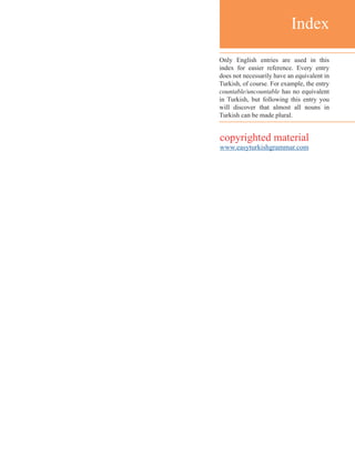 Index
Only English entries are used in this
index for easier reference. Every entry
does not necessarily have an equivalent in
Turkish, of course. For example, the entry
countable/uncountable has no equivalent
in Turkish, but following this entry you
will discover that almost all nouns in
Turkish can be made plural.
copyrighted material
www.easyturkishgrammar.com
 