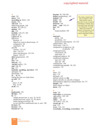 208 eas•y
Turkish Grammar
A
a/an 128
above 144
according to 60-61, 143
across 144
AD/A.D. 172
addressing people 194
(a) few 30, 126-127
against 143
ago 134
(a) little 126-127, 186
a lot of 126
a piece of 30
adjectives
position 15	
adjectives used as plural nouns 31
comparative 66
superlative 68
adverbs 	
manner 132-133
time 134-135
place and direction 135-136
degree 126-127
after (preposition) 143
all 127
also 150
am/a.m. 171
-an/ian (suffix) 178
and 148, 50
any 127
anybody, anything, anywhere 130
apologies 82
apostrophe 193
as … as 66
asking the time see clock times
as well 150
at
place 37, 44
time 37-38
at all 127
B
backwards 136
BC/B.C. 172
be 12
simple present (am, is, are) 52, 54-55
simple past (was, were) 52, 58, 60-61
future (going to/will be) 96
in zero and first conditionals (am, is, are) 140
be born 88
because 150
because of 143
become 96, 188-189
before (preposition) 143
behind 144
below 144
beside 144
between 144
both … and 150-151
but 149
by
means/method 149
C
can/can’t
ability 120
possibility 121
permission and requests 121-122
capital letters 192
clock times 170-171
comparative of adjectives 66
of adverbs 136
compound nouns
closed form 40
open form 41
compound subjects 50
conditional sentences
type zero 140
type one 140
conjunctions 148
countable/uncountable 30, 128
countries 176
D
dates 172
days 172
decimals 167
definite article see the
degree adverbs see adverbs of degree
demonstrative adjectives and pronouns 64, 173
despite 144
direct object see object
down 136
E
each 128
each other see pronouns
-ed (suffix) 182, 183
either 150
either … or 151
-er (suffix) 178, 181
excuse me 82
ever 127
every 128, 134
everybody, everything, everywhere 130
copyrighted material
The entries include titles
only in English so that
when learners want to
know how to say or express
something in Turkish, they
can easily reach what they
are looking for. It would
otherwise be hard for
learners at elementary level
to use the index as they
cannot understand Turkish
titles.
 