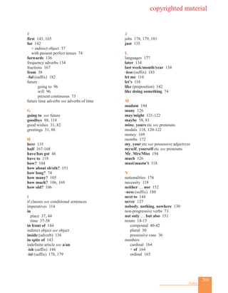 209
Index
F
first 143, 165
for 142
+ indirect object 37
with present perfect tenses 74
forwards 136
frequency adverbs 134
fractions 167
from 38
-ful (suffix) 182
future		
going to 96
will 96
present continuous 73
future time adverbs see adverbs of time
G
going to see future
goodbye 88, 114
good wishes 31, 82
greetings 31, 88
H
here 135
half 167-168
have/has got 46
have to 118
how? 104
how about sb/sth? 151
how long? 74
how many? 105
how much? 106, 169
how old? 106
I
if clauses see conditional sentences
imperatives 114
in
place 37, 44
time 37-38
in front of 144
indirect object see object
inside (adverb) 136
in spite of 143
indefinite article see a/an
-ish (suffix) 186
-ist (suffix) 178, 179
J
jobs 178, 179, 181
just 135
L
languages 177
later 134
last week/month/year 134
-less (suffix) 183
let me 116
let’s 116
like (preposition) 142
like doing something 74
M
madam 194
many 126
may/might 121-122
maybe 58, 81
mine, yours etc see pronouns
modals 118, 120-122
money 169
months 172
my, your etc see possessive adjectives
myself, yourself etc see pronouns
Mr, Mrs/Miss 194
much 126
must/mustn’t 118
N
nationalities 176
necessity 118
neither … nor 152
-ness (suffix) 180
next to 144
never 127
nobody, nothing, nowhere 130
non-progressive verbs 73
not only … but also 151
nouns 14-15
compound 40-42
plural 30
possessive case 36
numbers
cardinal 164
+ of 164
ordinal 165
copyrighted material
 