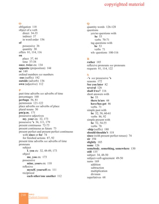 210 eas•y
Turkish Grammar
O
obligation 118
object of a verb
direct 34-35
indirect 37
in word order 156
of
possessive 36
quantity 30
offers 81, 114, 116
on
place 37, 44
time 37-38
once, twice etc 134
opposite (preposition) 144
or 149
ordinal numbers see numbers
-ous (suffix) 182
outside (adverb) 136
own (adjective) 112
P
past time adverbs see adverbs of time
percentages 168
perhaps 56, 81
permission 121-122
place adverbs see adverbs of place
plural nouns 30
pm/p.m. 171
possessive adjectives
my, your etc 32, 173
possessive ’s 36, 111, 179
present continuous 72-73
present continuous as future 73
present perfect and present perfect continuous
	 with since or for 74
	 for finished actions 87, 92
present time adverbs see adverbs of time
pronouns
subject
I, you etc 32, 48-49, 173
object
me, you etc 173
possessive
mine, yours etc 110
reflexive
myself, yourself etc 111
reciprocal
each other/one another 112
Q
quantity words 126-128
questions
yes/no questions with
	be 53
	verbs 70-71
	tag questions with
be 53
verbs 71
wh- questions 100-116
R
rather 185
reflexive pronouns see pronouns
requests 81, 114, 122
S
-’s see possessive ’s
seasons 172
See you later 82
several 126
shall I/we? 116
short answers with
be 53
there is/are 44
have/has got 46
verbs 71
simple past with
	 be 52, 58, 60-61
	 verbs 86, 92
simple present with
	 be 52, 54-55	
	 verbs 78
-ship (suffix) 180
should/shouldn’t 118
since (with present perfect tenses) 74
sir 194
slightly 185
some 126
somebody, something, somewhere 130
still 135
subject 34, 48-50
subject-verb agreement 49-50
sums 169
	 addition
	 subtraction
	 multiplication
	 division
superlatives 68
copyrighted material
 