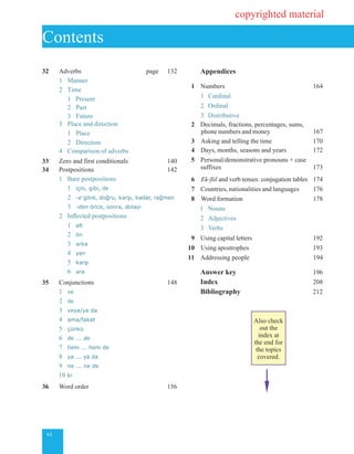vi
32	 Adverbs page 132
	 1	 Manner
	 2	 Time
		 1 Present		
		 2	 Past	
		 3	 Future		
	 3	 Place and direction	
		 1	 Place	
		 2	 Direction
	 4 	Comparison of adverbs
33	 Zero and first conditionals 140
34	 Postpositions 142
	 1	 Bare postpositions
		 1	 için, gibi, ile
		 2	 -e göre, doğru, karşı, kadar, rağmen
		 3	 -den önce, sonra, dolayı
	 2	 Inflected postpositions
		 1	 alt
		 2	 ön
		3	arka
		 4	 yan
		 5	 karşı
		 6	 ara
35	 Conjunctions 148
	 1	 ve
	 2	 ile
	 3	 veya/ya da
	 4	 ama/fakat
	 5	 çünkü
	 6	 de ... de
	 7	 hem ... hem de
	 8	 ya ... ya da
	 9	 ne ... ne de
	 10	ki
36	 Word order 156
		Appendices
	
1		 Numbers 164
			 1 	Cardinal
			 2	 Ordinal
			 3	 Distributive
2	 	Decimals, fractions, percentages, sums,
		 phone numbers and money 167
3	 Asking and telling the time 170
4	 	Days, months, seasons and years 172
5	 	Personal/demonstrative pronouns + case
		 suffixes	 173
6	 	Ek-fiil and verb tenses: conjugation tables 174
7	 Countries, nationalities and languages 176
8	 Word formation 178
	 1 Nouns
	 	2	 Adjectives
	 	3	 Verbs		
9	 	Using capital letters 192
10 Using apostrophes 193
11 	Addressing people 194
	 Answer key	 196
	 Index 208
		 Bibliography 212	
			
Contents
copyrighted material
Also check
out the
index at
the end for
the topics
covered.
 