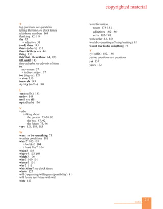 211
Index
T
tag questions see questions
telling the time see clock times
telephone numbers 169
thanking 82, 114
the 35
+ adjective 31
(and) then 143
there (adverb) 135
there is/there are 44
thing 130
this/that, these/those 64, 173
till, until 143
time adverbs see adverbs of time
to
movement 37
+ indirect object 37
too (degree) 126
= also 150
towards 143
-ty/-ity (suffix) 180
U
-un (suffix) 183
under 144
until see till
up (adverb) 136
V
verbs
	 talking about
	 		 the present 73-74, 80
			 the past 87, 92
			 the future 73, 96
very 126, 184, 185
W
want to do something 73
weather conditions 181
what? 102-103
+ be like? 104
+ look like? 104
when? 103
where? 103-104
which? 106
who? 100-101
whose? 101
why? 115
what time? see clock times
whole 127
will (requesting/willingness/possibility) 81
will future see future with will
with 149
word formation
nouns 178-181
adjectives 182-186
	verbs 187-191
word order 12, 156
would (requesting/offering/inviting) 81
would like to do something 73
Y
-y (suffix) 182, 186
yes/no questions see questions
yet 135
years 172
copyrighted material
 