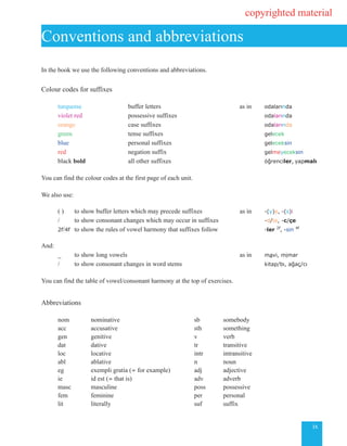 ix
In the book we use the following conventions and abbreviations.
Colour codes for suffixes
turquoise	 		 buffer letters	 	 					 as in 	 odalarında	
violet red 		 possessive suffixes 					 odalarında
orange 			 case suffixes					 odalarında
green 				 tense suffixes					 gelecek	
blue					 personal suffixes							 geleceksin
red				 negation suffix 	 	 	 			 gelmeyeceksin
black bold			 all other suffixes 				 öğrenciler, yapmalı
You can find the colour codes at the first page of each unit.
We also use:
	 ( )	 to show buffer letters which may precede suffixes 	 as in 	 -(y)e, -(s)i
		 / 	 to show consonant changes which may occur in suffixes 		 -d/te, -c/çe
	
2f/4f	 to show the rules of vowel harmony that suffixes follow 	 -ler 2f
, -sin 4f
And:
		 _ 	to show long vowels 		 as in 	 mavi, mimar
		 / 	 to show consonant changes in word stems 			 kitap/bı, ağaç/cı
	
You can find the table of vowel/consonant harmony at the top of exercises.
Abbreviations		
	 nom		 nominative		 sb	 somebody		
	 acc		 accusative		 sth	 something	
	 gen		 genitive		 v	 verb
	 dat		 dative		 tr	 transitive	
	 loc		 locative		 intr	 intransitive	
	 abl		 ablative		 n	 noun
	 eg		 exempli gratia (= for example)	 adj	 adjective
	 ie		 id est (= that is)		 adv	 adverb
	 masc		 masculine		 poss	 possessive
	 fem		 feminine		 per	 personal		
	 lit		 literally		 suf	 suffix
Conventions and abbreviations
copyrighted material
 