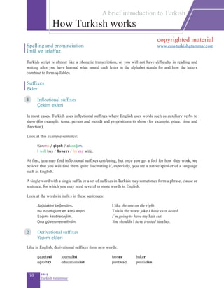 10 eas•y
Turkish Grammar
Spelling and pronunciation
İmlâ ve telaffuz
Turkish script is almost like a phonetic transcription, so you will not have difficulty in reading and
writing after you have learned what sound each letter in the alphabet stands for and how the letters
combine to form syllables.
Suffixes
Ekler
1	 Inflectional suffixes
	 Çekim ekleri
In most cases, Turkish uses inflectional suffixes where English uses words such as auxiliary verbs to
show (for example, tense, person and mood) and prepositions to show (for example, place, time and
direction).
Look at this example sentence:
Karıma / çiçek / alacağım.	
I will buy / flowers / for my wife.
At first, you may find inflectional suffixes confusing, but once you get a feel for how they work, we
believe that you will find them quite fascinating if, especially, you are a native speaker of a language
such as English.
A single word with a single suffix or a set of suffixes in Turkish may sometimes form a phrase, clause or
sentence, for which you may need several or more words in English.
Look at the words in italics in these sentences:
	 Sağdakini beğendim.		 I like the one on the right.
	 Bu duyduğum en kötü espri.			This is the worst joke I have ever heard.
	 Saçımı kestireceğim.		 I’m going to have my hair cut.
	 Ona güvenmemeliydin.			You shouldn’t have trusted him/her.
2	 Derivational suffixes
	 Yapım ekleri
Like in English, derivational suffixes form new words:
	 gazeteci 	 journalist 	 fırıncı 	 baker 	
	 eğitimci 	 educationalist	 politikacı 	 politician
How Turkish works
A brief introduction to Turkish
copyrighted material
www.easyturkishgrammar.com
 