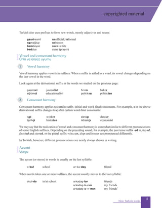 11
Turkish also uses prefixes to form new words, mostly adjectives and nouns:
	 gayriresmî	 unofficial; informal
	 namağlup	 unbeaten
	 bembeyaz	 snow-white
	 beddua	 curse (prayer)
Vowel and consonant harmony
Ünlü ve ünsüz uyumu
1	 Vowel harmony
Vowel harmony applies vowels in suffixes. When a suffix is added to a word, its vowel changes depending on
the last vowel in the word.
Look again at the derivational suffix in the words we studied on the previous page:
	 gazeteci 		 journalist 	 fırıncı 	 baker 	
	 eğitimci 	 educationalist	 politikacı 		 politician
2	 Consonant harmony
	
Consonant harmony applies to certain suffix-initial and word-final consonants. For example, c in the above
derivational suffix changes to ç after certain word-final consonants:
	 işçi		 worker	 dansçı		 dancer	
	 tarihçi		 historian	 iktisatçı		 economist
We may say that the realization of vowel and consonant harmony is somewhat similar to different pronunciations
of some English suffixes. Depending on the preceding sound, for example, the past tense suffix -ed in played,
finished and started, or the plural suffix -s in cats, dogs and houses are pronounced differently.
In Turkish, however, different pronunciations are nearly always shown in writing.
Accent
Vurgu
The accent (or stress) in words is usually on the last syllable:
o-kul 	school	 ar-ka-daş	 friend	
	 	
When words takes one or more suffixes, the accent usually moves to the last syllable:
okul-da 	 in/at school	 arkadaş-lar	 friends
			 arkadaş-la-rım	 my friends
			 arkadaş-la-rı-mın 	 my friends’
How Turkish works
copyrighted material
 