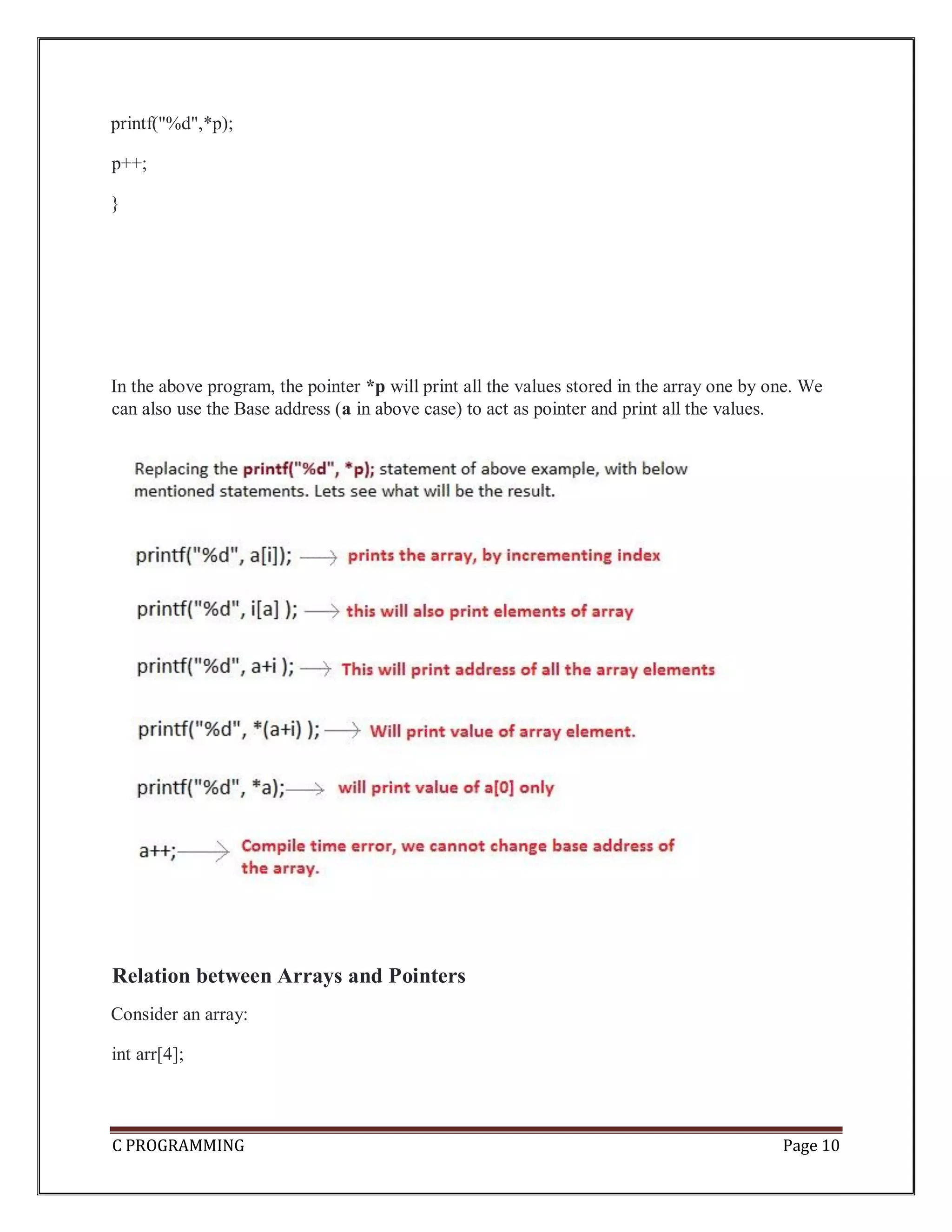 C PROGRAMMING Page 10 printf("%d",*p); p++; } In the above program, the pointer *p will print all the values stored in the array one by one. We can also use the Base address (a in above case) to act as pointer and print all the values. Relation between Arrays and Pointers Consider an array: int arr[4]; 