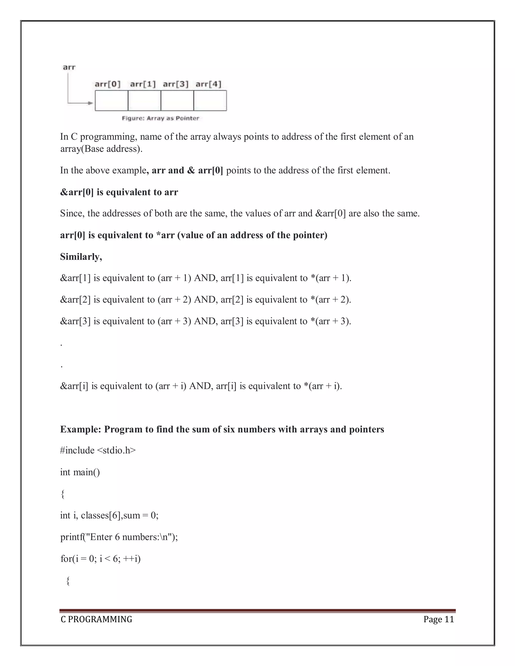 C PROGRAMMING Page 11 In C programming, name of the array always points to address of the first element of an array(Base address). In the above example, arr and & arr[0] points to the address of the first element. &arr[0] is equivalent to arr Since, the addresses of both are the same, the values of arr and &arr[0] are also the same. arr[0] is equivalent to *arr (value of an address of the pointer) Similarly, &arr[1] is equivalent to (arr + 1) AND, arr[1] is equivalent to *(arr + 1). &arr[2] is equivalent to (arr + 2) AND, arr[2] is equivalent to *(arr + 2). &arr[3] is equivalent to (arr + 3) AND, arr[3] is equivalent to *(arr + 3). . . &arr[i] is equivalent to (arr + i) AND, arr[i] is equivalent to *(arr + i). Example: Program to find the sum of six numbers with arrays and pointers #include <stdio.h> int main() { int i, classes[6],sum = 0; printf("Enter 6 numbers:n"); for(i = 0; i < 6; ++i) { 