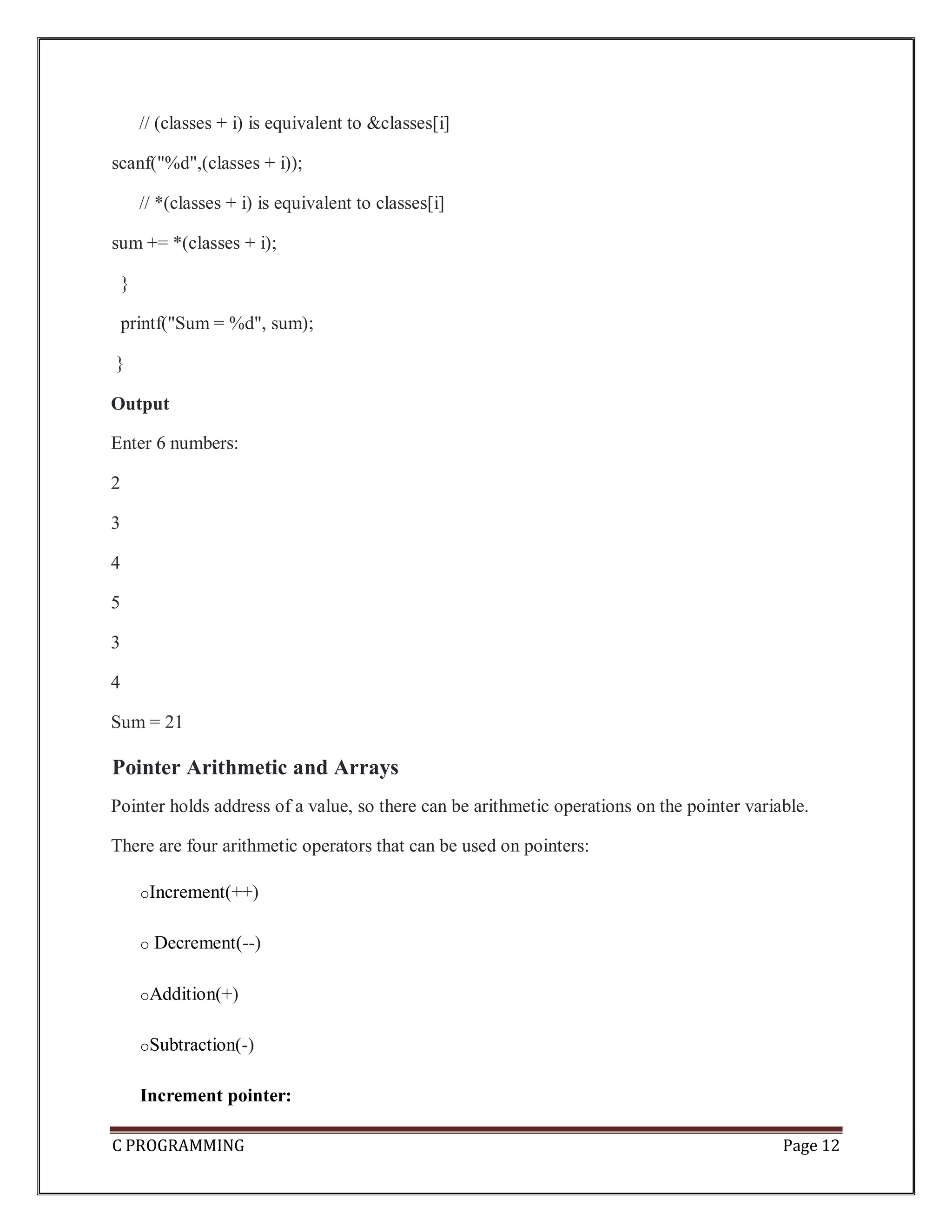 C PROGRAMMING Page 12 // (classes + i) is equivalent to &classes[i] scanf("%d",(classes + i)); // *(classes + i) is equivalent to classes[i] sum += *(classes + i); } printf("Sum = %d", sum); } Output Enter 6 numbers: 2 3 4 5 3 4 Sum = 21 Pointer Arithmetic and Arrays Pointer holds address of a value, so there can be arithmetic operations on the pointer variable. There are four arithmetic operators that can be used on pointers: oIncrement(++) o Decrement(--) oAddition(+) oSubtraction(-) Increment pointer: 