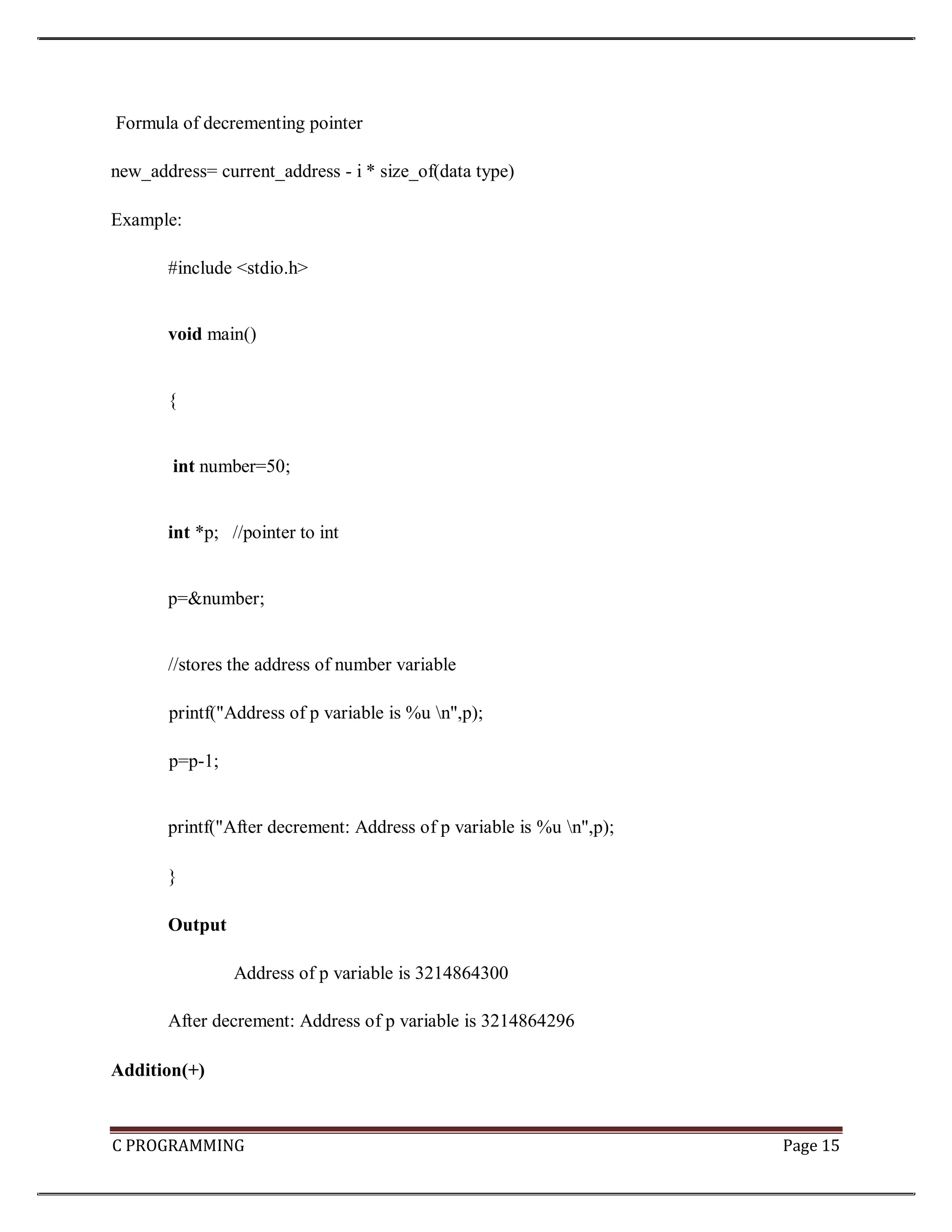 C PROGRAMMING Page 15 Formula of decrementing pointer new_address= current_address - i * size_of(data type) Example: #include <stdio.h> void main() { int number=50; int *p; //pointer to int p=&number; //stores the address of number variable printf("Address of p variable is %u n",p); p=p-1; printf("After decrement: Address of p variable is %u n",p); } Output Address of p variable is 3214864300 After decrement: Address of p variable is 3214864296 Addition(+) 