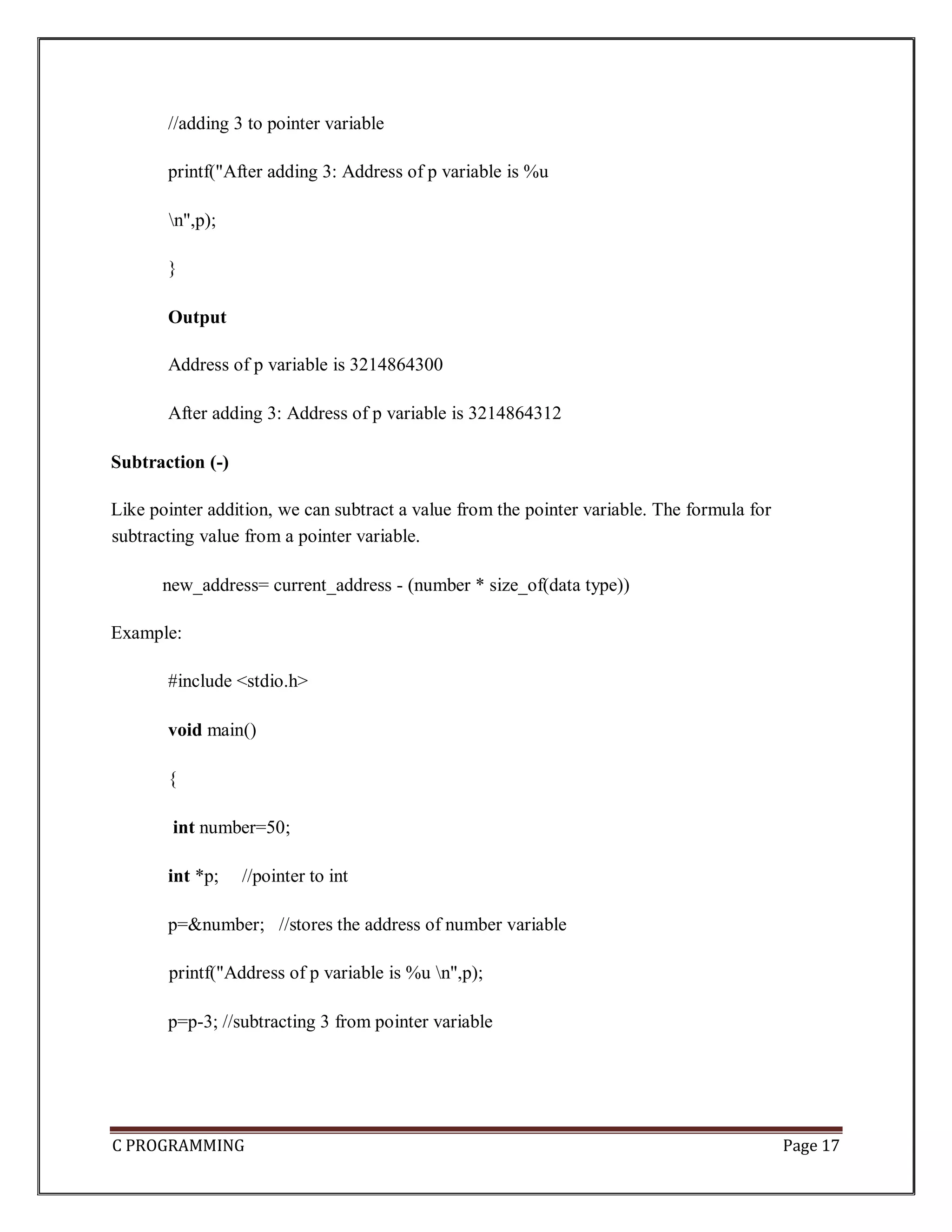 C PROGRAMMING Page 17 //adding 3 to pointer variable printf("After adding 3: Address of p variable is %u n",p); } Output Address of p variable is 3214864300 After adding 3: Address of p variable is 3214864312 Subtraction (-) Like pointer addition, we can subtract a value from the pointer variable. The formula for subtracting value from a pointer variable. new_address= current_address - (number * size_of(data type)) Example: #include <stdio.h> void main() { int number=50; int *p; //pointer to int p=&number; //stores the address of number variable printf("Address of p variable is %u n",p); p=p-3; //subtracting 3 from pointer variable 