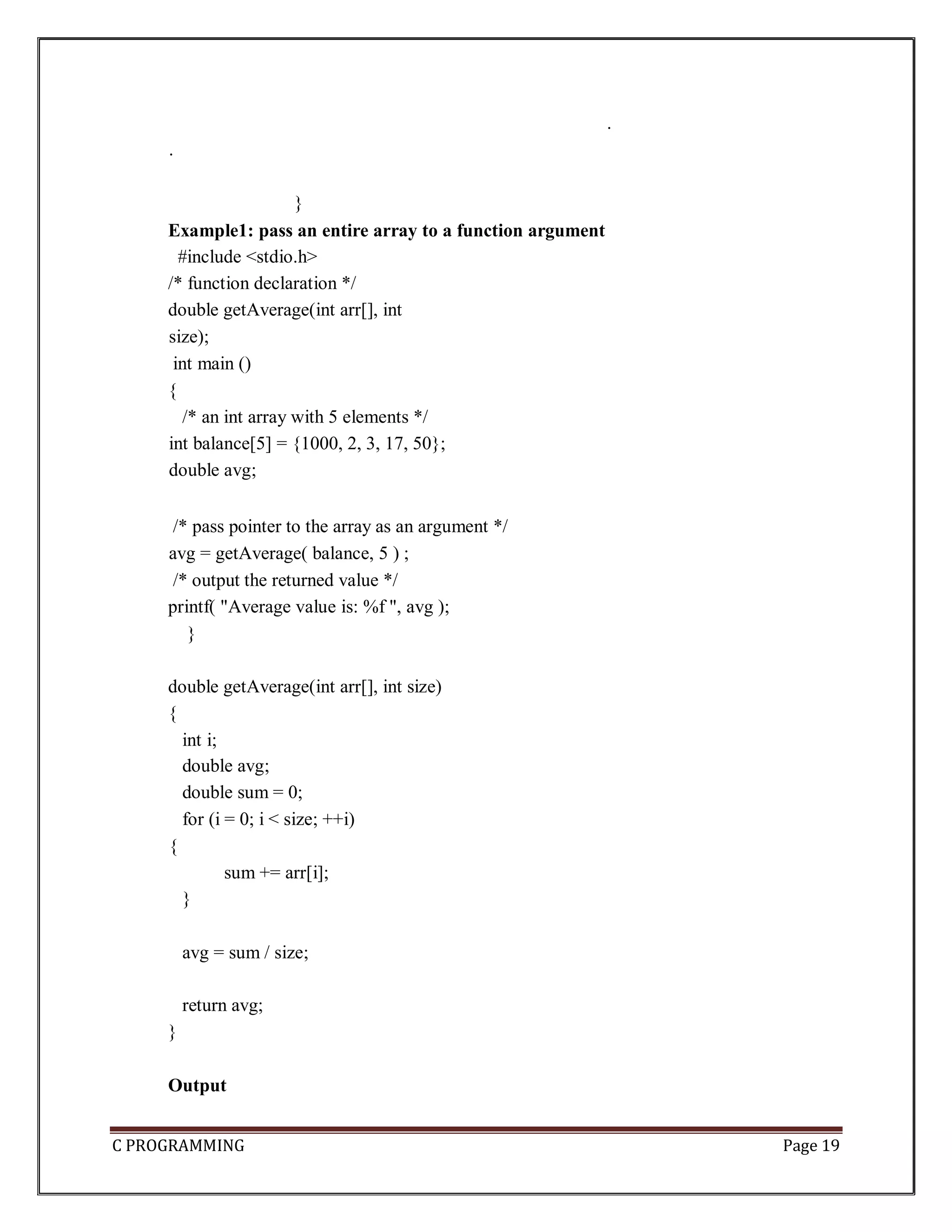 C PROGRAMMING Page 19 . . } Example1: pass an entire array to a function argument #include <stdio.h> /* function declaration */ double getAverage(int arr[], int size); int main () { /* an int array with 5 elements */ int balance[5] = {1000, 2, 3, 17, 50}; double avg; /* pass pointer to the array as an argument */ avg = getAverage( balance, 5 ) ; /* output the returned value */ printf( "Average value is: %f ", avg ); } double getAverage(int arr[], int size) { int i; double avg; double sum = 0; for (i = 0; i < size; ++i) { sum += arr[i]; } avg = sum / size; return avg; } Output 