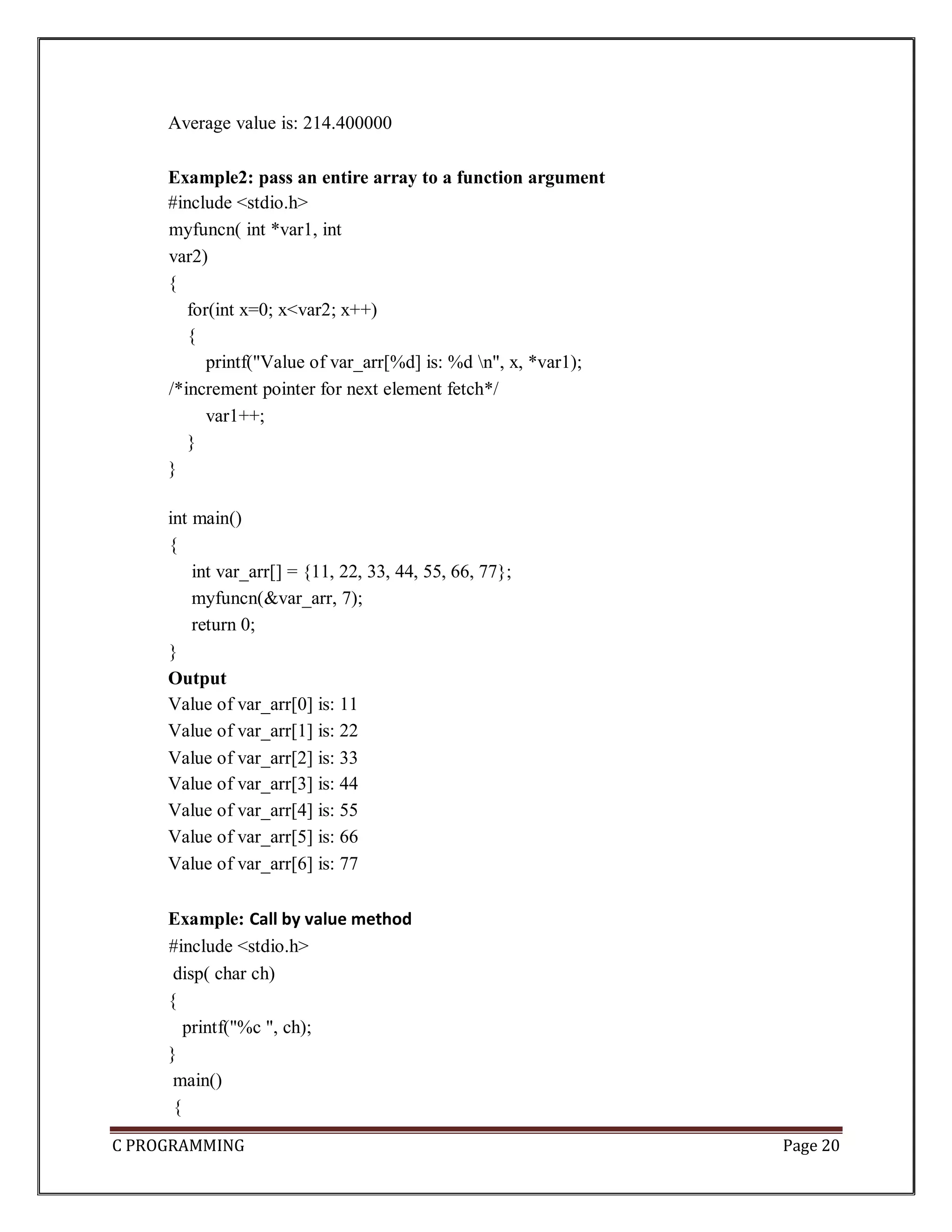 C PROGRAMMING Page 20 Average value is: 214.400000 Example2: pass an entire array to a function argument #include <stdio.h> myfuncn( int *var1, int var2) { for(int x=0; x<var2; x++) { printf("Value of var_arr[%d] is: %d n", x, *var1); /*increment pointer for next element fetch*/ var1++; } } int main() { int var_arr[] = {11, 22, 33, 44, 55, 66, 77}; myfuncn(&var_arr, 7); return 0; } Output Value of var_arr[0] is: 11 Value of var_arr[1] is: 22 Value of var_arr[2] is: 33 Value of var_arr[3] is: 44 Value of var_arr[4] is: 55 Value of var_arr[5] is: 66 Value of var_arr[6] is: 77 Example: Call by value method #include <stdio.h> disp( char ch) { printf("%c ", ch); } main() { 