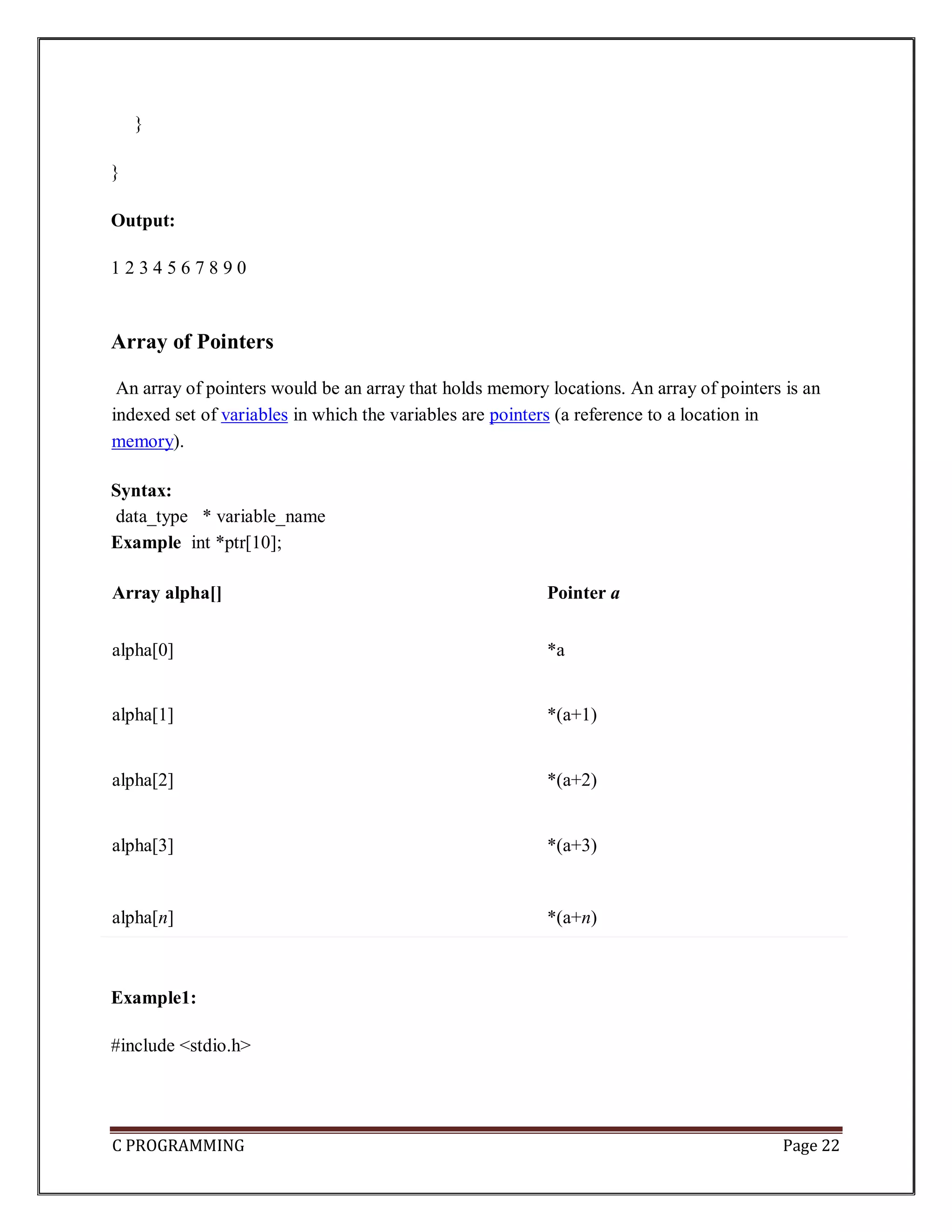 C PROGRAMMING Page 22 } } Output: 1 2 3 4 5 6 7 8 9 0 Array of Pointers An array of pointers would be an array that holds memory locations. An array of pointers is an indexed set of variables in which the variables are pointers (a reference to a location in memory). Syntax: data_type * variable_name Example int *ptr[10]; Array alpha[] Pointer a alpha[0] *a alpha[1] *(a+1) alpha[2] *(a+2) alpha[3] *(a+3) alpha[n] *(a+n) Example1: #include <stdio.h> 