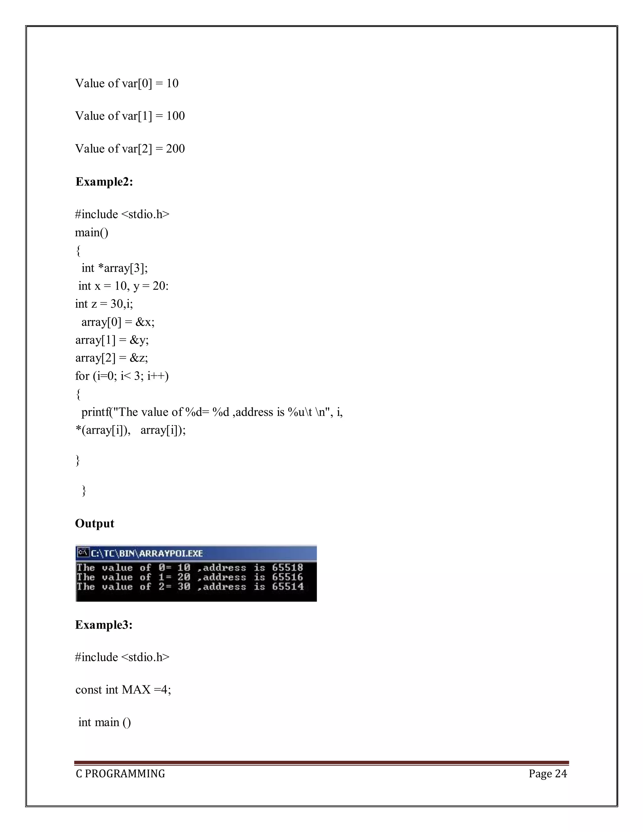 C PROGRAMMING Page 24 Value of var[0] = 10 Value of var[1] = 100 Value of var[2] = 200 Example2: #include <stdio.h> main() { int *array[3]; int x = 10, y = 20: int z = 30,i; array[0] = &x; array[1] = &y; array[2] = &z; for (i=0; i< 3; i++) { printf("The value of %d= %d ,address is %ut n", i, *(array[i]), array[i]); } } Output Example3: #include <stdio.h> const int MAX =4; int main () 