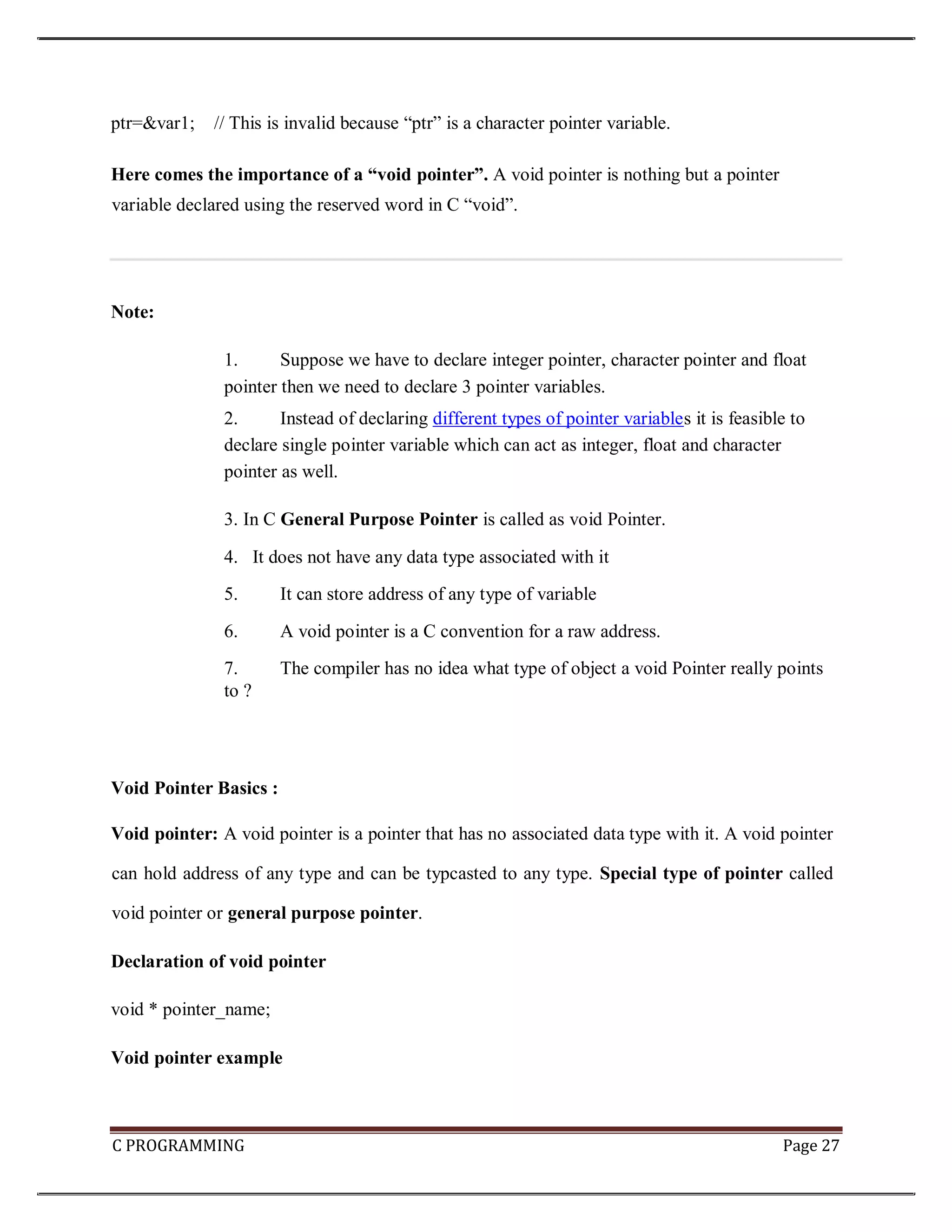 C PROGRAMMING Page 27 ptr=&var1; // This is invalid because “ptr” is a character pointer variable. Here comes the importance of a “void pointer”. A void pointer is nothing but a pointer variable declared using the reserved word in C “void”. Note: 1. Suppose we have to declare integer pointer, character pointer and float pointer then we need to declare 3 pointer variables. 2. Instead of declaring different types of pointer variables it is feasible to declare single pointer variable which can act as integer, float and character pointer as well. 3. In C General Purpose Pointer is called as void Pointer. 4. It does not have any data type associated with it 5. It can store address of any type of variable 6. A void pointer is a C convention for a raw address. 7. The compiler has no idea what type of object a void Pointer really points to ? Void Pointer Basics : Void pointer: A void pointer is a pointer that has no associated data type with it. A void pointer can hold address of any type and can be typcasted to any type. Special type of pointer called void pointer or general purpose pointer. Declaration of void pointer void * pointer_name; Void pointer example 
