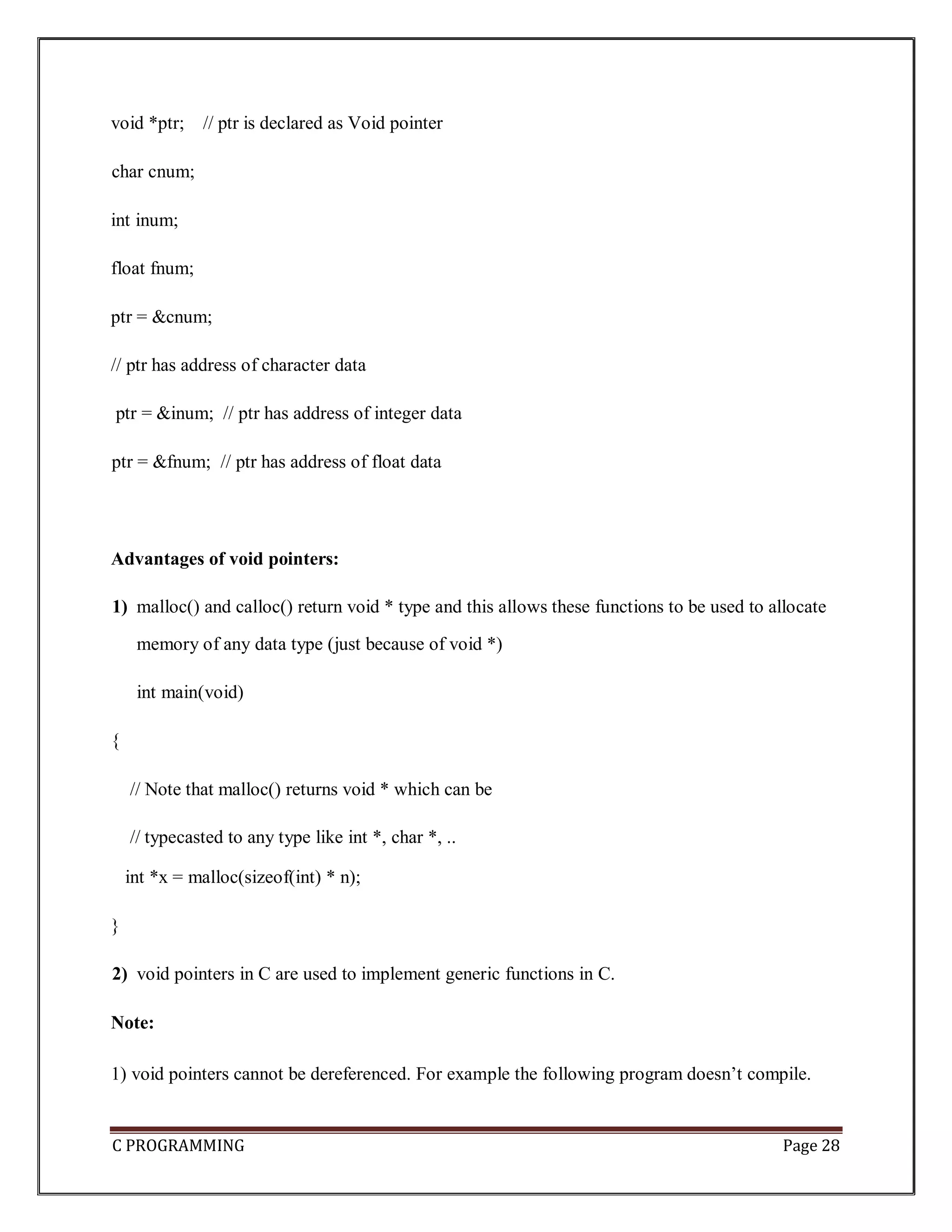 C PROGRAMMING Page 28 void *ptr; // ptr is declared as Void pointer char cnum; int inum; float fnum; ptr = &cnum; // ptr has address of character data ptr = &inum; // ptr has address of integer data ptr = &fnum; // ptr has address of float data Advantages of void pointers: 1) malloc() and calloc() return void * type and this allows these functions to be used to allocate memory of any data type (just because of void *) int main(void) { // Note that malloc() returns void * which can be // typecasted to any type like int *, char *, .. int *x = malloc(sizeof(int) * n); } 2) void pointers in C are used to implement generic functions in C. Note: 1) void pointers cannot be dereferenced. For example the following program doesn’t compile. 