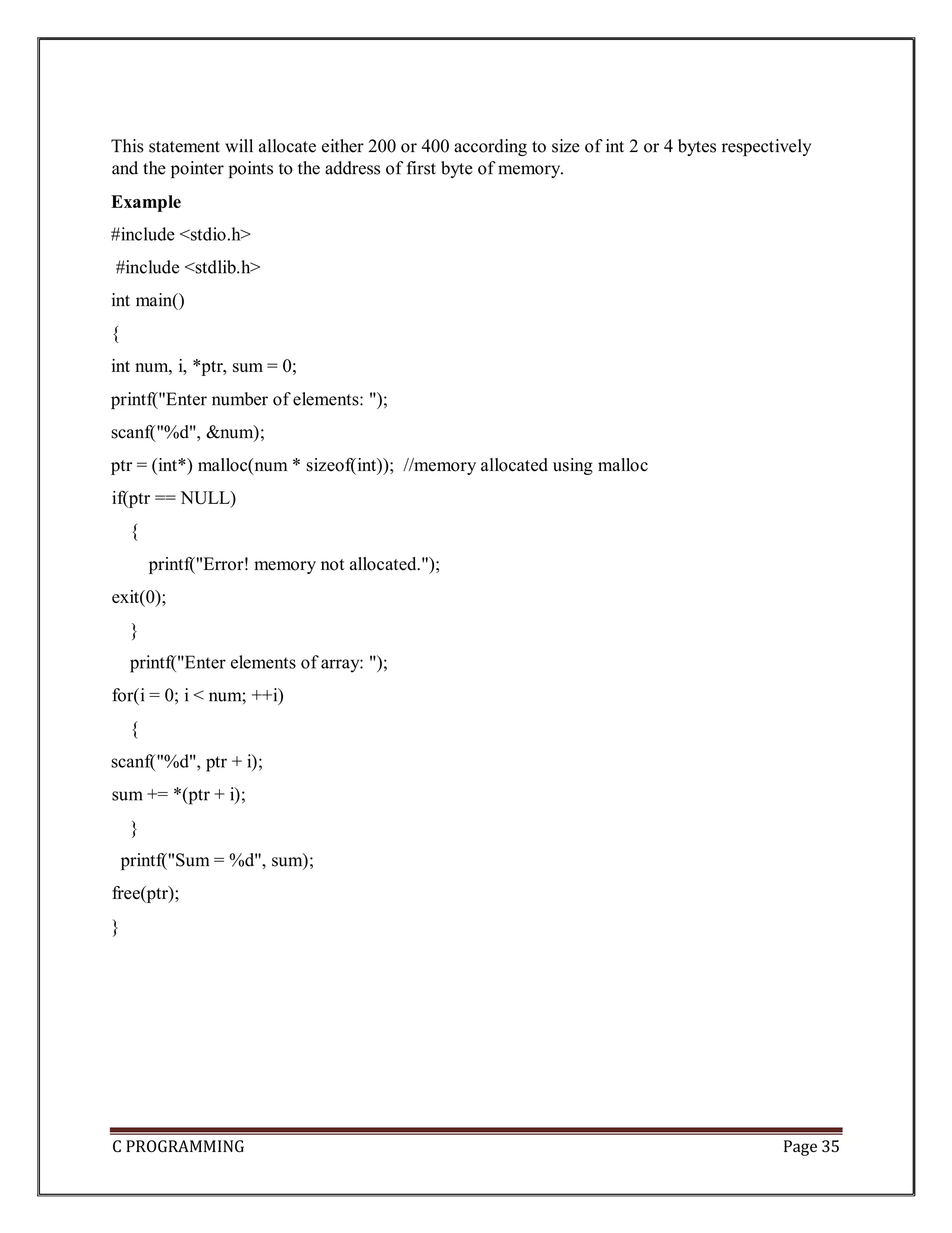 C PROGRAMMING Page 35 This statement will allocate either 200 or 400 according to size of int 2 or 4 bytes respectively and the pointer points to the address of first byte of memory. Example #include <stdio.h> #include <stdlib.h> int main() { int num, i, *ptr, sum = 0; printf("Enter number of elements: "); scanf("%d", &num); ptr = (int*) malloc(num * sizeof(int)); //memory allocated using malloc if(ptr == NULL) { printf("Error! memory not allocated."); exit(0); } printf("Enter elements of array: "); for(i = 0; i < num; ++i) { scanf("%d", ptr + i); sum += *(ptr + i); } printf("Sum = %d", sum); free(ptr); } 