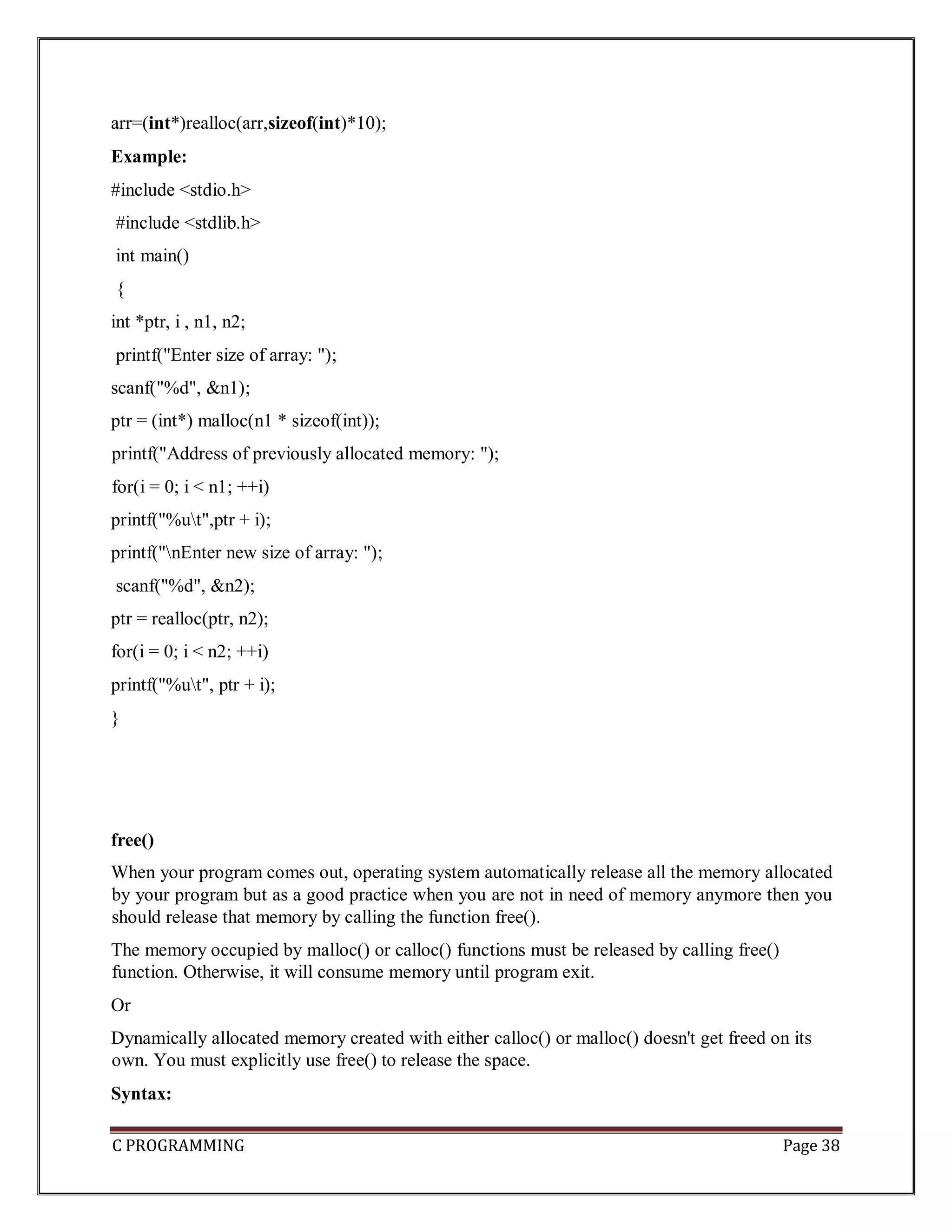 C PROGRAMMING Page 38 arr=(int*)realloc(arr,sizeof(int)*10); Example: #include <stdio.h> #include <stdlib.h> int main() { int *ptr, i , n1, n2; printf("Enter size of array: "); scanf("%d", &n1); ptr = (int*) malloc(n1 * sizeof(int)); printf("Address of previously allocated memory: "); for(i = 0; i < n1; ++i) printf("%ut",ptr + i); printf("nEnter new size of array: "); scanf("%d", &n2); ptr = realloc(ptr, n2); for(i = 0; i < n2; ++i) printf("%ut", ptr + i); } free() When your program comes out, operating system automatically release all the memory allocated by your program but as a good practice when you are not in need of memory anymore then you should release that memory by calling the function free(). The memory occupied by malloc() or calloc() functions must be released by calling free() function. Otherwise, it will consume memory until program exit. Or Dynamically allocated memory created with either calloc() or malloc() doesn't get freed on its own. You must explicitly use free() to release the space. Syntax: 