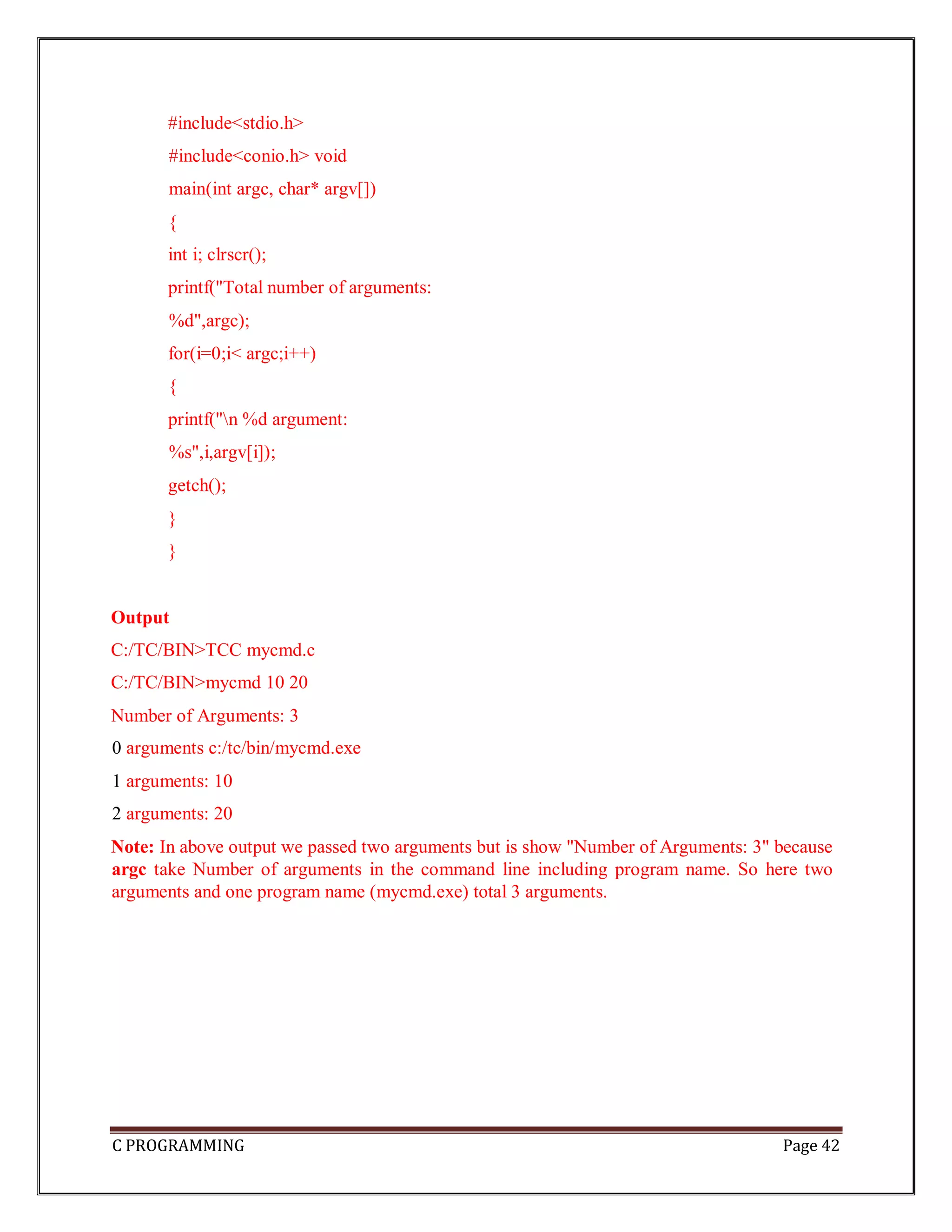 C PROGRAMMING Page 42 #include<stdio.h> #include<conio.h> void main(int argc, char* argv[]) { int i; clrscr(); printf("Total number of arguments: %d",argc); for(i=0;i< argc;i++) { printf("n %d argument: %s",i,argv[i]); getch(); } } Output C:/TC/BIN>TCC mycmd.c C:/TC/BIN>mycmd 10 20 Number of Arguments: 3 0 arguments c:/tc/bin/mycmd.exe 1 arguments: 10 2 arguments: 20 Note: In above output we passed two arguments but is show "Number of Arguments: 3" because argc take Number of arguments in the command line including program name. So here two arguments and one program name (mycmd.exe) total 3 arguments. 