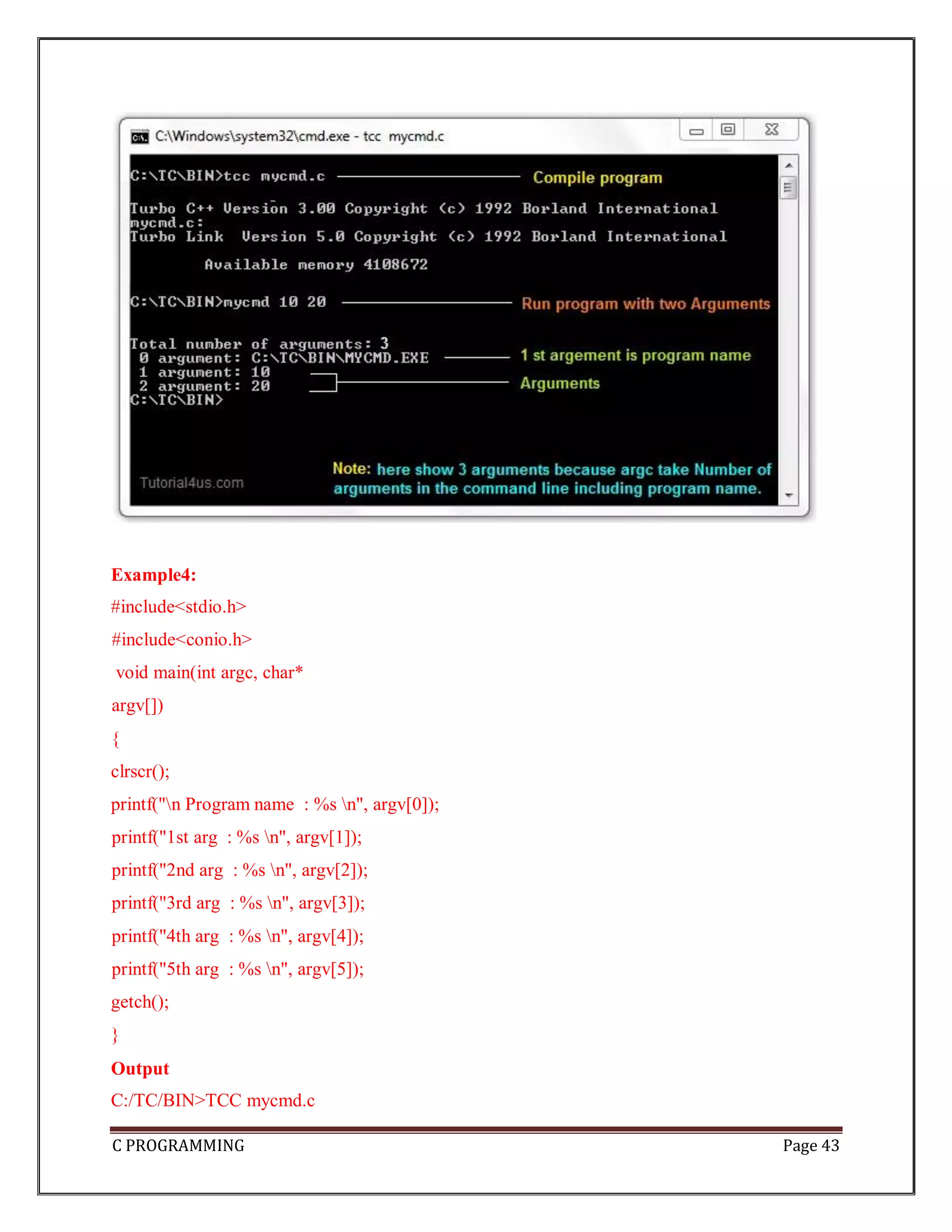 C PROGRAMMING Page 43 Example4: #include<stdio.h> #include<conio.h> void main(int argc, char* argv[]) { clrscr(); printf("n Program name : %s n", argv[0]); printf("1st arg : %s n", argv[1]); printf("2nd arg : %s n", argv[2]); printf("3rd arg : %s n", argv[3]); printf("4th arg : %s n", argv[4]); printf("5th arg : %s n", argv[5]); getch(); } Output C:/TC/BIN>TCC mycmd.c 