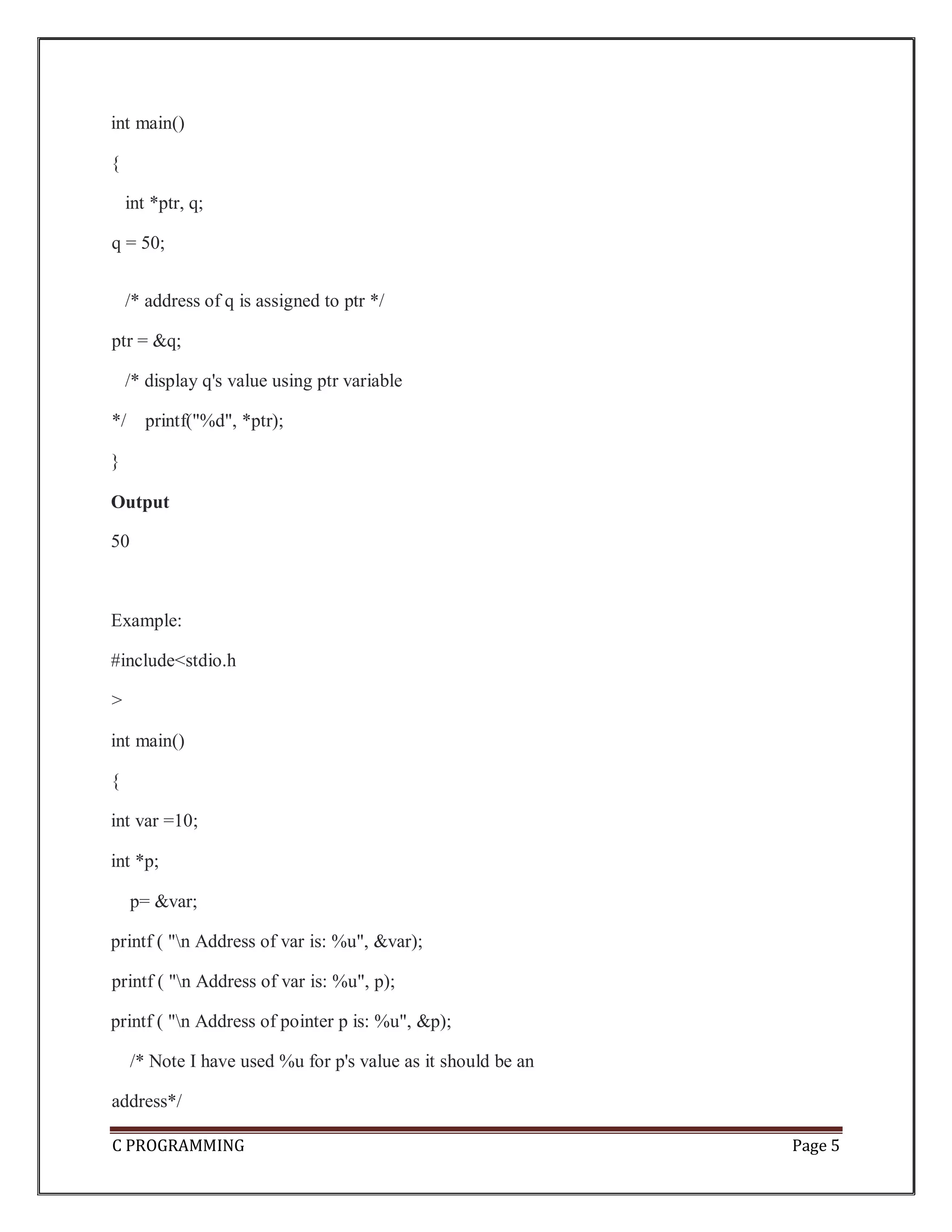 C PROGRAMMING Page 5 int main() { int *ptr, q; q = 50; /* address of q is assigned to ptr */ ptr = &q; /* display q's value using ptr variable */ printf("%d", *ptr); } Output 50 Example: #include<stdio.h > int main() { int var =10; int *p; p= &var; printf ( "n Address of var is: %u", &var); printf ( "n Address of var is: %u", p); printf ( "n Address of pointer p is: %u", &p); /* Note I have used %u for p's value as it should be an address*/ 