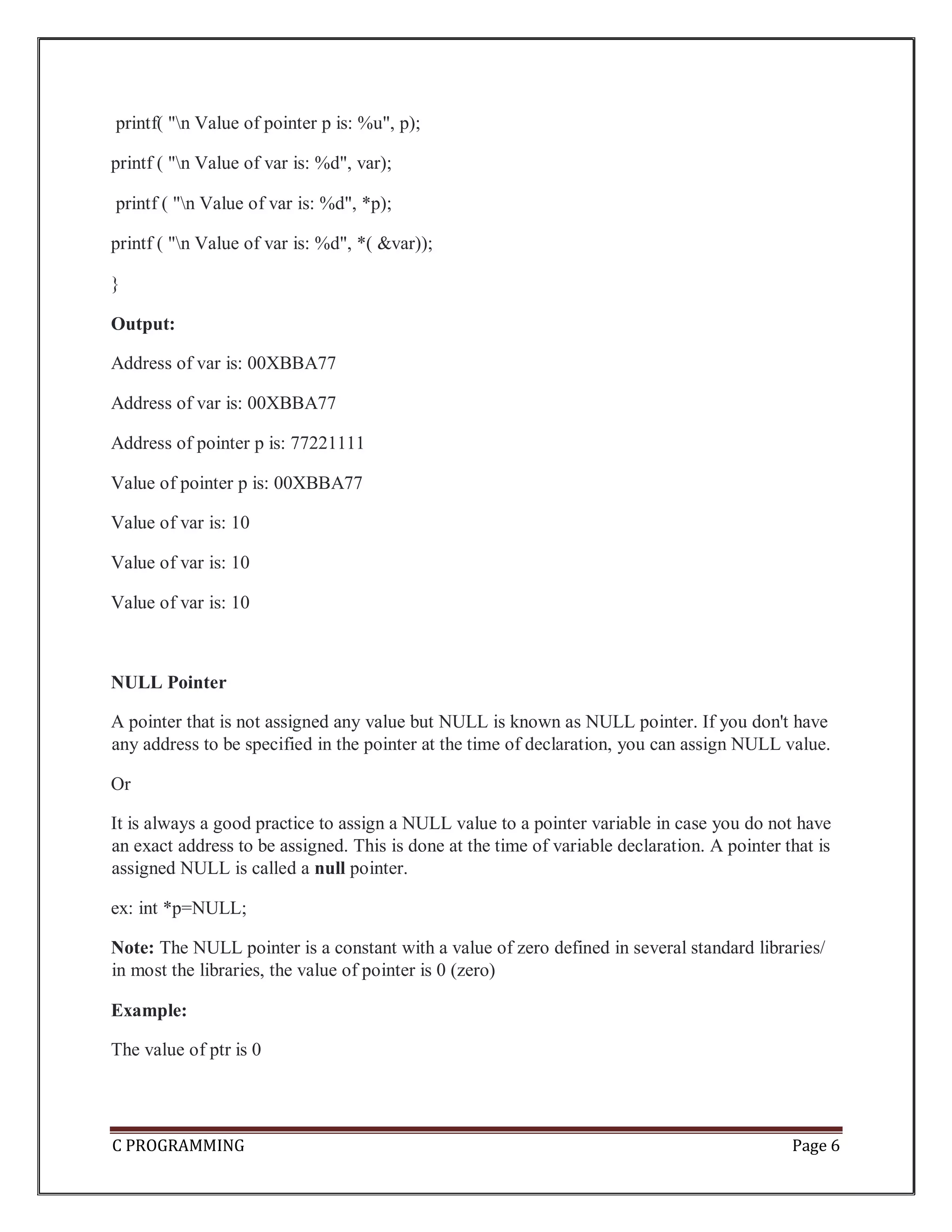 C PROGRAMMING Page 6 printf( "n Value of pointer p is: %u", p); printf ( "n Value of var is: %d", var); printf ( "n Value of var is: %d", *p); printf ( "n Value of var is: %d", *( &var)); } Output: Address of var is: 00XBBA77 Address of var is: 00XBBA77 Address of pointer p is: 77221111 Value of pointer p is: 00XBBA77 Value of var is: 10 Value of var is: 10 Value of var is: 10 NULL Pointer A pointer that is not assigned any value but NULL is known as NULL pointer. If you don't have any address to be specified in the pointer at the time of declaration, you can assign NULL value. Or It is always a good practice to assign a NULL value to a pointer variable in case you do not have an exact address to be assigned. This is done at the time of variable declaration. A pointer that is assigned NULL is called a null pointer. ex: int *p=NULL; Note: The NULL pointer is a constant with a value of zero defined in several standard libraries/ in most the libraries, the value of pointer is 0 (zero) Example: The value of ptr is 0 