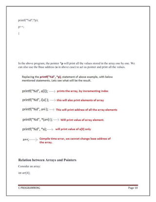 C PROGRAMMING Page 10
printf("%d",*p);
p++;
}
In the above program, the pointer *p will print all the values stored in the array one by one. We
can also use the Base address (a in above case) to act as pointer and print all the values.
Relation between Arrays and Pointers
Consider an array:
int arr[4];
 