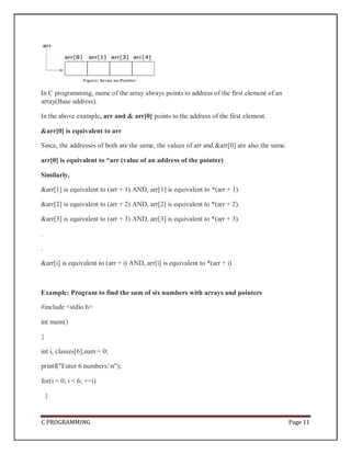 C PROGRAMMING Page 11
In C programming, name of the array always points to address of the first element of an
array(Base address).
In the above example, arr and & arr[0] points to the address of the first element.
&arr[0] is equivalent to arr
Since, the addresses of both are the same, the values of arr and &arr[0] are also the same.
arr[0] is equivalent to *arr (value of an address of the pointer)
Similarly,
&arr[1] is equivalent to (arr + 1) AND, arr[1] is equivalent to *(arr + 1).
&arr[2] is equivalent to (arr + 2) AND, arr[2] is equivalent to *(arr + 2).
&arr[3] is equivalent to (arr + 3) AND, arr[3] is equivalent to *(arr + 3).
.
.
&arr[i] is equivalent to (arr + i) AND, arr[i] is equivalent to *(arr + i).
Example: Program to find the sum of six numbers with arrays and pointers
#include <stdio.h>
int main()
{
int i, classes[6],sum = 0;
printf("Enter 6 numbers:n");
for(i = 0; i < 6; ++i)
{
 