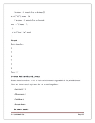 C PROGRAMMING Page 12
// (classes + i) is equivalent to &classes[i]
scanf("%d",(classes + i));
// *(classes + i) is equivalent to classes[i]
sum += *(classes + i);
}
printf("Sum = %d", sum);
}
Output
Enter 6 numbers:
2
3
4
5
3
4
Sum = 21
Pointer Arithmetic and Arrays
Pointer holds address of a value, so there can be arithmetic operations on the pointer variable.
There are four arithmetic operators that can be used on pointers:
oIncrement(++)
o Decrement(--)
oAddition(+)
oSubtraction(-)
Increment pointer:
 