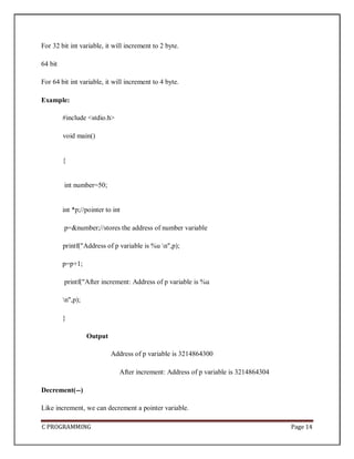C PROGRAMMING Page 14
For 32 bit int variable, it will increment to 2 byte.
64 bit
For 64 bit int variable, it will increment to 4 byte.
Example:
#include <stdio.h>
void main()
{
int number=50;
int *p;//pointer to int
p=&number;//stores the address of number variable
printf("Address of p variable is %u n",p);
p=p+1;
printf("After increment: Address of p variable is %u
n",p);
}
Output
Address of p variable is 3214864300
After increment: Address of p variable is 3214864304
Decrement(--)
Like increment, we can decrement a pointer variable.
 
