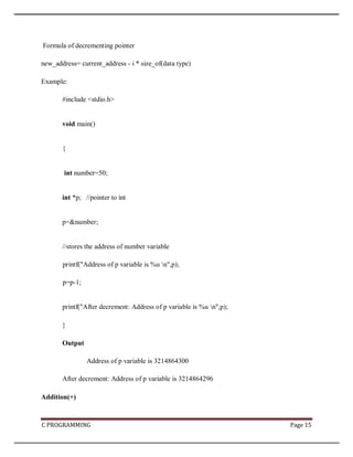C PROGRAMMING Page 15
Formula of decrementing pointer
new_address= current_address - i * size_of(data type)
Example:
#include <stdio.h>
void main()
{
int number=50;
int *p; //pointer to int
p=&number;
//stores the address of number variable
printf("Address of p variable is %u n",p);
p=p-1;
printf("After decrement: Address of p variable is %u n",p);
}
Output
Address of p variable is 3214864300
After decrement: Address of p variable is 3214864296
Addition(+)
 